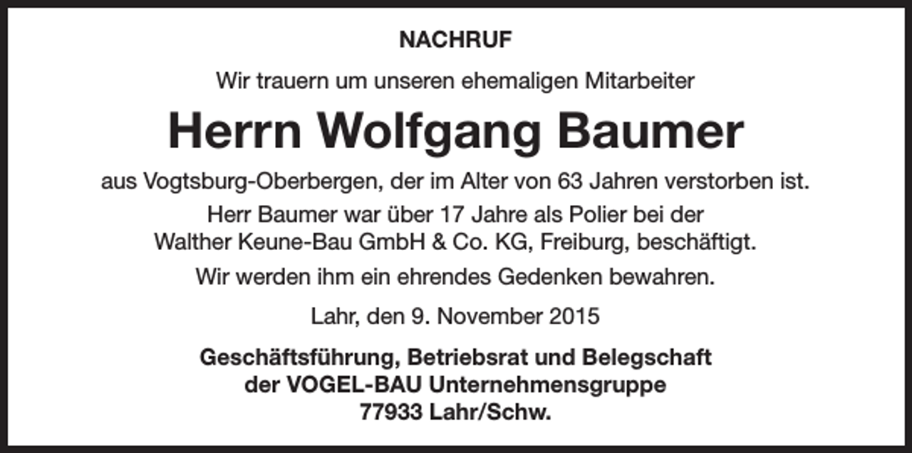 <p>NACHRUF<br />Wir trauern um unseren ehemaligen Mitarbeiter</p><p>Herrn Wolfgang Baumer<br />aus Vogtsburg-Oberbergen, der im Alter von 63 Jahren verstorben ist.<br />Herr Baumer war über 17 Jahre als Polier bei der<br />Walther Keune-Bau GmbH &amp; Co. KG, Freiburg, beschäftigt.<br />Wir werden ihm ein ehrendes Gedenken bewahren.<br />Lahr, den 9. November 2015<br />Geschäftsführung, Betriebsrat und Belegschaft<br />der VOGEL-BAU Unternehmensgruppe<br />77933 Lahr/Schw.</p>