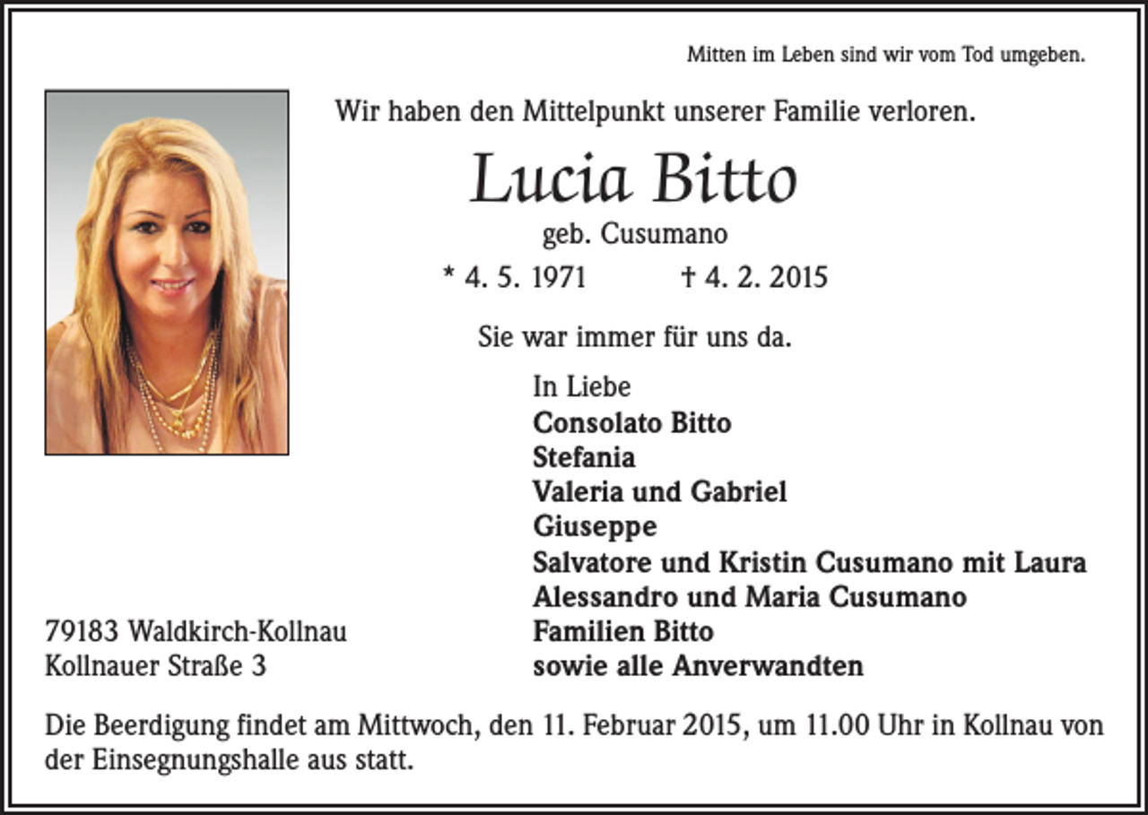 <p>Mitten im Leben sind wir vom Tod umgeben.</p><p>Wir haben den Mittelpunkt unserer Familie verloren.</p><p>Lucia Bitto</p><p>geb. Cusumano<br />* 4. 5. 1971 † 4. 2. 2015<br />Sie war immer für uns da.</p><p>79183 Waldkirch-Kollnau<br />Kollnauer Straße 3</p><p>In Liebe<br />Consolato Bitto<br />Stefania<br />Valeria und Gabriel<br />Giuseppe<br />Salvatore und Kristin Cusumano mit Laura<br />Alessandro und Maria Cusumano<br />Familien Bitto<br />sowie alle Anverwandten</p><p>Die Beerdigung findet am Mittwoch, den 11. Februar 2015, um 11.00 Uhr in Kollnau von<br />der Einsegnungshalle aus statt.</p>