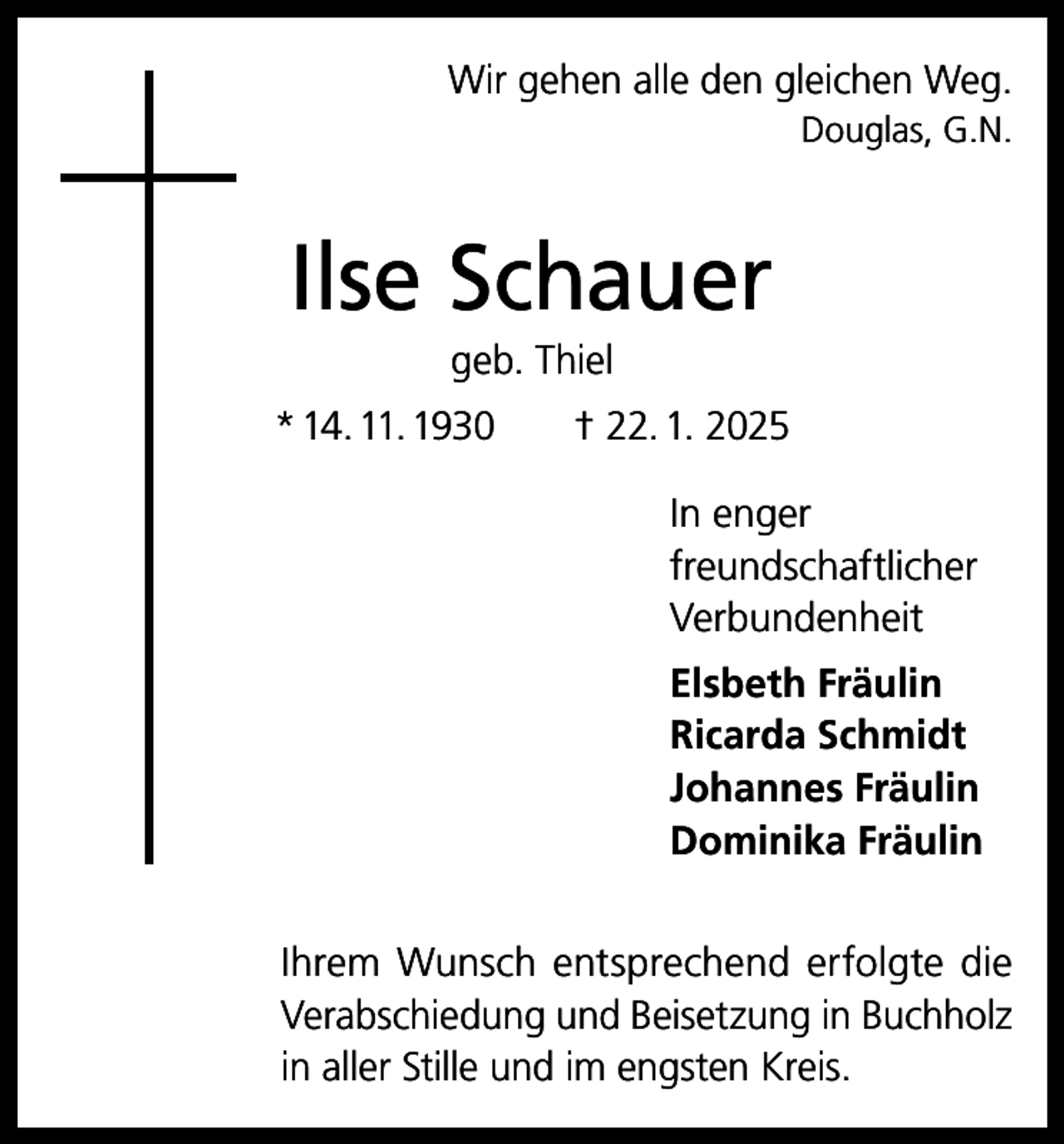<p>Wir gehen alle den gleichen Weg.<br />Douglas, G.N.</p><p>Ilse Schauer<br />geb. Thiel<br />* 14. 11. 1930 † 22. 1. 2025<br />In enger<br />freundschaftlicher<br />Verbundenheit<br />Elsbeth Fräulin<br />Ricarda Schmidt<br />Johannes Fräulin<br />Dominika Fräulin<br />Ihrem Wunsch entsprechend erfolgte die<br />Verabschiedung und Beisetzung in Buchholz<br />in aller Stille und im engsten Kreis.</p>