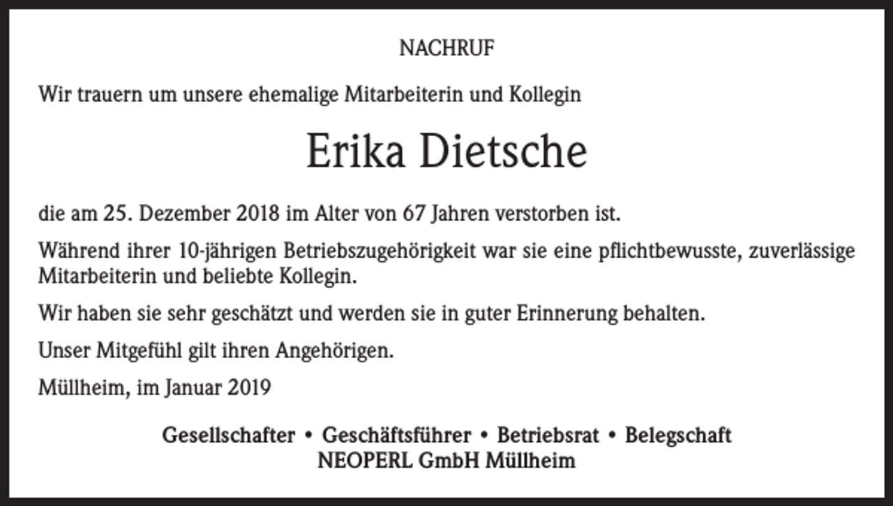 <p>NACHRUF<br />Wir trauern um unsere ehemalige Mitarbeiterin und Kollegin</p><p>Erika Dietsche<br />die am 25. Dezember 2018 im Alter von 67 Jahren verstorben ist.<br />Während ihrer 10-jährigen Betriebszugehörigkeit war sie eine pflichtbewusste, zuverlässige<br />Mitarbeiterin und beliebte Kollegin.<br />Wir haben sie sehr geschätzt und werden sie in guter Erinnerung behalten.<br />Unser Mitgefühl gilt ihren Angehörigen.<br />Müllheim, im Januar 2019<br />Gesellschafter • Geschäftsführer • Betriebsrat • Belegschaft<br />NEOPERL GmbH Müllheim</p>