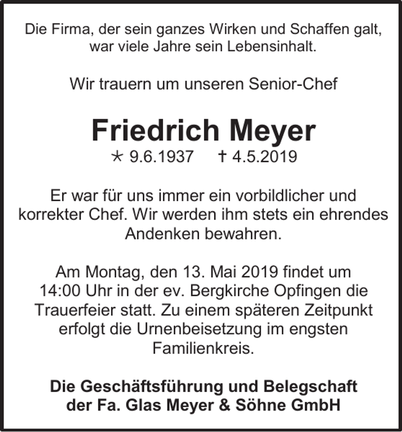 <p>Die Firma, der sein ganzes Wirken und Schaffen galt,<br />war viele Jahre sein Lebensinhalt.</p><p>Wir trauern um unseren Senior-Chef</p><p>Friedrich Meyer<br /> 9.6.1937</p><p> 4.5.2019</p><p>Er war für uns immer ein vorbildlicher und<br />korrekter Chef. Wir werden ihm stets ein ehrendes<br />Andenken bewahren.<br />Am Montag, den 13. Mai 2019 findet um<br />14:00 Uhr in der ev. Bergkirche Opfingen die<br />Trauerfeier statt. Zu einem späteren Zeitpunkt<br />erfolgt die Urnenbeisetzung im engsten<br />Familienkreis.<br />Die Geschäftsführung und Belegschaft<br />der Fa. Glas Meyer &amp; Söhne GmbH</p>