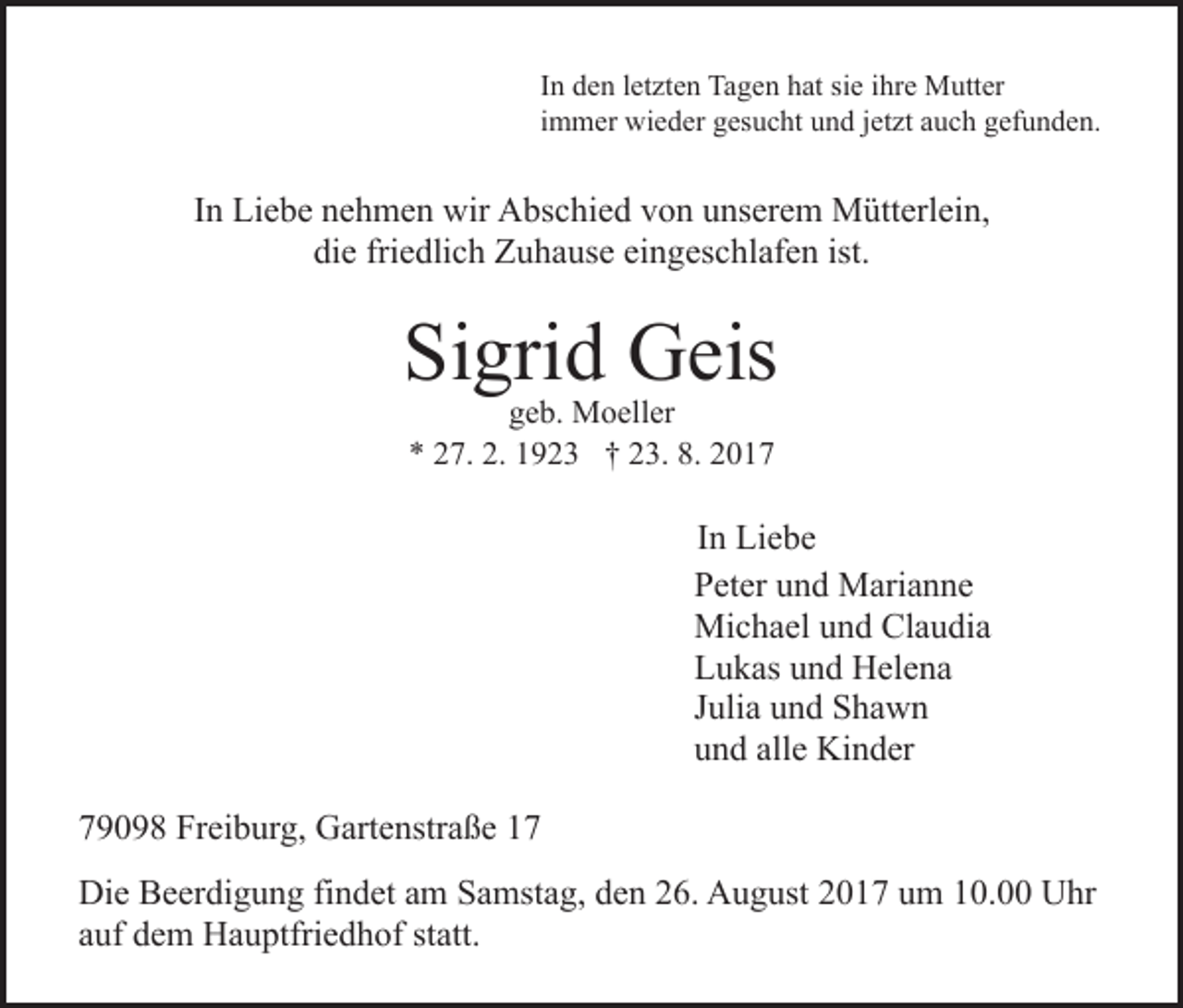 <p>In<br />I n den<br />d e n lletzten<br />et zt e n Tagen<br />Ta g e n hat<br />h at sie<br />si e iihre<br />hr e Mutter<br />M utt er<br />immer<br />i m m er wieder<br />wi e d er gesucht<br />g es u c ht und<br />u nd jjetzt<br />et zt aauch<br />u c h ggefunden.<br />ef u n d e n.</p><p>IInn Liebe<br />Li e b e nehmen<br />n e h m e n wir<br />wir Abschied<br />A bsc hi e d von<br />v o n unserem<br />u ns er e m Mütterlein,<br />M ütt e rl ei n,<br />die<br />friedlich<br />eingeschlafen<br />ist.<br />di<br />e fri<br />e dli c h Zuhause<br />Z u h a us e ei<br />n g es c hl af e n ist.</p><p>Si gri d Geis<br />G eis<br />Sigrid<br />geb.<br />g e b. Moeller<br />M o ell er<br />** 227.<br />7. 2.<br />2. 11923<br />9 2 3 †† 223.<br />3. 8.<br />8. 22</p><p>IInn Liebe<br />Li e b e<br />Peter<br />P et er uund<br />n d Marianne<br />M ari a n n e<br />Michael<br />Mi c h a el u und<br />n d ClClaudia<br />a u di a<br />L u k as uund<br />n d Helena<br />H el e n a<br />Lukas<br />Julia<br />J uli a und<br />u n d Shawn<br />S ha w n<br />u n d all<br />e Kinder<br />Ki n d er<br />und<br />alle<br />779098<br />9 0 9 8 Freiburg,<br />Fr ei b ur g, Gartenstraße<br />G art e nst r a ß e<br />Di e BBeerdigung<br />Die<br />e er di g u n g fifindet<br />n d et aam<br />m Samstag,<br />S a mst a g, den<br />d e n 26.<br />2 6. August<br />A u g ust 2017<br />2 0 1 7 um<br />u m 10.00<br />1 0. Uhr<br />U hr<br />aauf<br />uf dem<br />d e m Hauptfriedhof<br />H a u ptfri e d h of st<br />att.<br />statt.</p>