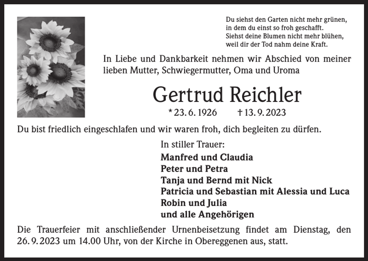 <p>Du siehst den Garten nicht mehr grünen,<br />in dem du einst so froh geschafft.<br />Siehst deine Blumen nicht mehr blühen,<br />weil dir der Tod nahm deine Kraft.</p><p>In Liebe und Dankbarkeit nehmen wir Abschied von meiner<br />lieben Mutter, Schwiegermutter, Oma und Uroma</p><p>Gertrud Reichler<br />* 23. 6. 1926 † 13. 9. 2023</p><p>Du bist friedlich eingeschlafen und wir waren froh, dich begleiten zu dürfen.<br />In stiller Trauer:<br />Manfred und Claudia<br />Peter und Petra<br />Tanja und Bernd mit Nick<br />Patricia und Sebastian mit Alessia und Luca<br />Robin und Julia<br />und alle Angehörigen<br />Die Trauerfeier mit anschließender Urnenbeisetzung findet am Dienstag, den<br />26. 9. 2023 um 14.00 Uhr, von der Kirche in Obereggenen aus, statt.</p>