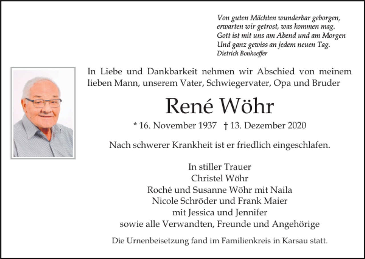 <p>Von guten Mächten wunderbar geborgen,<br />erwarten wir getrost, was kommen mag.<br />Gott ist mit uns am Abend und am Morgen<br />Und ganz gewiss an jedem neuen Tag.<br />Dietrich Bonhoeffer</p><p>In Liebe und Dankbarkeit nehmen wir Abschied von meinem<br />lieben Mann, unserem Vater, Schwiegervater, Opa und Bruder</p><p>René Wöhr<br />* 16. November 1937 † 13. Dezember 2020<br />Nach schwerer Krankheit ist er friedlich eingeschlafen.<br />In stiller Trauer<br />Christel Wöhr<br />Roché und Susanne Wöhr mit Naila<br />Nicole Schröder und Frank Maier<br />mit Jessica und Jennifer<br />sowie alle Verwandten, Freunde und Angehörige<br />Die Urnenbeisetzung fand im Familienkreis in Karsau statt.</p>