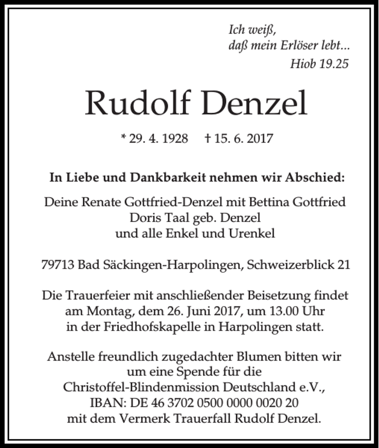 <p>Ich weiß,<br />daß mein Erlöser lebt...<br />Hiob 19.25</p><p>Rudolf Denzel<br />* 29. 4. 1928</p><p>† 15. 6. 2017</p><p>In Liebe und Dankbarkeit nehmen wir Abschied:<br />Deine Renate Gottfried-Denzel mit Bettina Gottfried<br />Doris Taal geb. Denzel<br />und alle Enkel und Urenkel<br />79713 Bad Säckingen-Harpolingen, Schweizerblick 21<br />Die Trauerfeier mit anschließender Beisetzung findet<br />am Montag, dem 26. Juni 2017, um 13.00 Uhr<br />in der Friedhofskapelle in Harpolingen statt.<br />Anstelle freundlich zugedachter Blumen bitten wir<br />um eine Spende für die<br />Christoffel-Blindenmission Deutschland e.V.,<br />IBAN: DE 46 3702 05<br />mit dem Vermerk Trauerfall Rudolf Denzel.</p>
