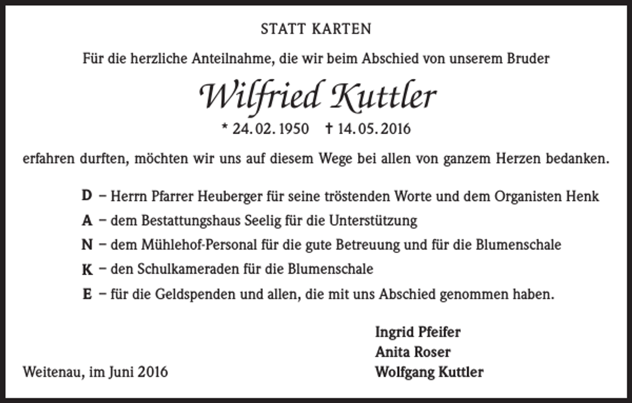 <p>Statt Karten<br />Für die herzliche Anteilnahme, die wir beim Abschied von unserem Bruder</p><p>Wilfried Kuttler<br />* 24. 02. 1950 = 14. 05. 2016<br />erfahren durften, möchten wir uns auf diesem Wege bei allen von ganzem Herzen bedanken.<br />D – Herrn Pfarrer Heuberger für seine tröstenden Worte und dem Organisten Henk<br />A – dem Bestattungshaus Seelig für die Unterstützung<br />N – dem Mühlehof-Personal für die gute Betreuung und für die Blumenschale<br />K – den Schulkameraden für die Blumenschale<br />E – für die Geldspenden und allen, die mit uns Abschied genommen haben.</p><p>Weitenau, im Juni 2016</p><p>Ingrid Pfeifer<br />Anita Roser<br />Wolfgang Kuttler</p>