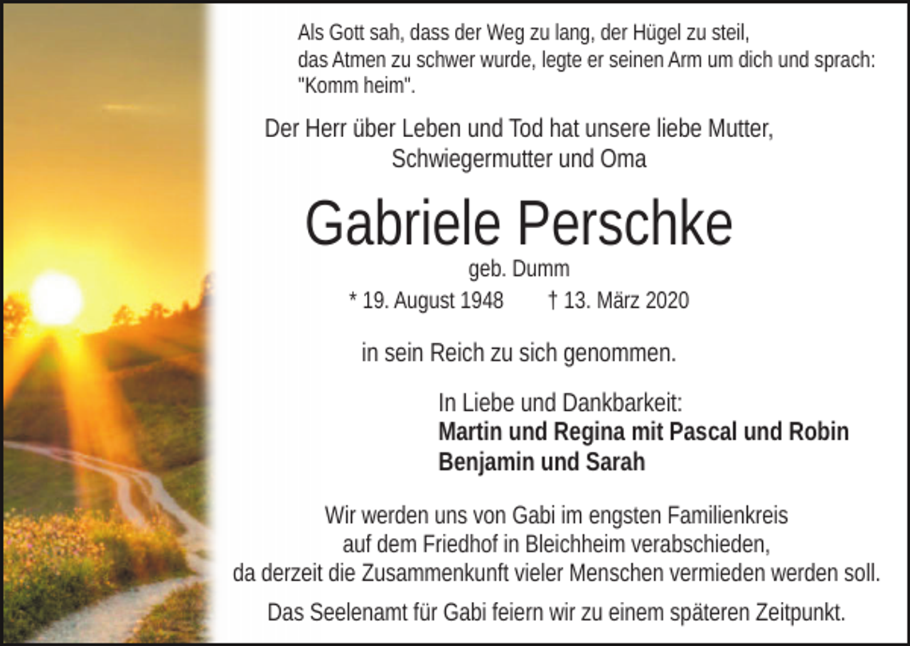 <p>Als Gott sah, dass der Weg zu lang, der Hügel zu steil,<br />das Atmen zu schwer wurde, legte er seinen Arm um dich und sprach:<br />"Komm heim".</p><p>Der Herr über Leben und Tod hat unsere liebe Mutter,<br />Schwiegermutter und Oma</p><p>Gabriele Perschke<br />geb. Dumm<br />* 19. August 1948<br />† 13. März 2020</p><p>in sein Reich zu sich genommen.<br />In Liebe und Dankbarkeit:<br />Martin und Regina mit Pascal und Robin<br />Benjamin und Sarah<br />Wir werden uns von Gabi im engsten Familienkreis<br />auf dem Friedhof in Bleichheim verabschieden,<br />da derzeit die Zusammenkunft vieler Menschen vermieden werden soll.<br />Das Seelenamt für Gabi feiern wir zu einem späteren Zeitpunkt.</p>
