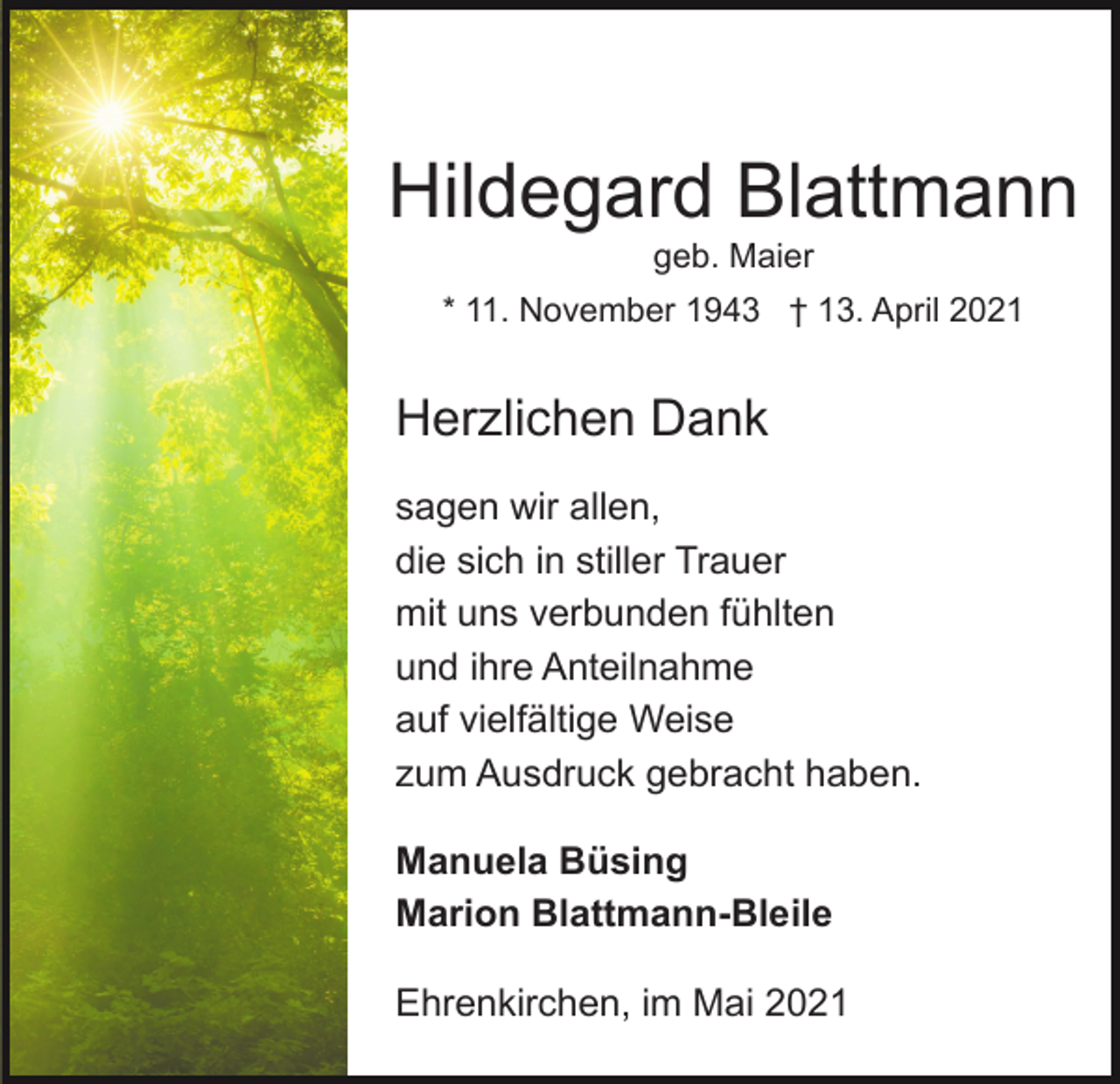 <p>Hildegard Blattmann<br />geb. Maier<br />* 11. November 1943 † 13. April 2021</p><p>Herzlichen Dank<br />sagen wir allen,<br />die sich in stiller Trauer<br />mit uns verbunden fühlten<br />und ihre Anteilnahme<br />auf vielfältige Weise<br />zum Ausdruck gebracht haben.<br />Manuela Büsing<br />Marion Blattmann-Bleile<br />Ehrenkirchen, im Mai 2021</p>