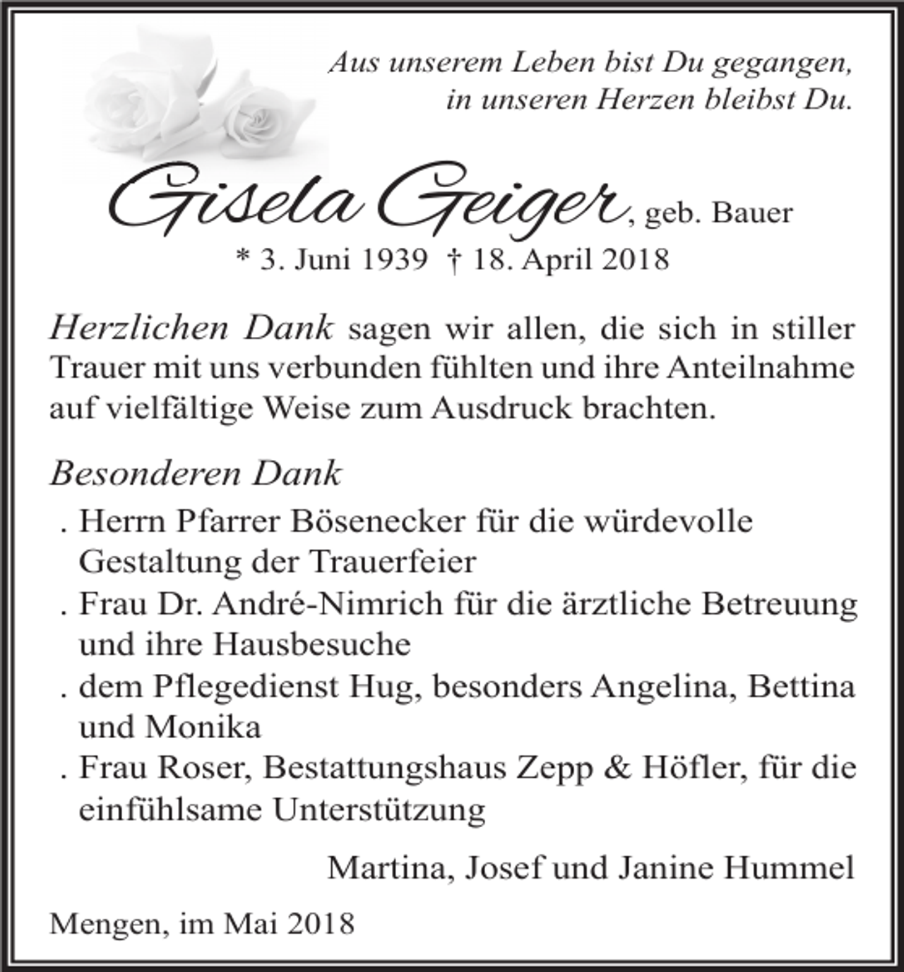 <p>Aus unserem Leben bist Du gegangen,<br />in unseren Herzen bleibst Du.</p><p>Gisela Geiger</p><p>, geb. Bauer</p><p>* 3. Juni 1939 † 18. April 2018</p><p>Herzlichen Dank sagen wir allen, die sich in stiller<br />Trauer mit uns verbunden fühlten und ihre Anteilnahme<br />auf vielfältige Weise zum Ausdruck brachten.<br />Besonderen Dank<br />. Herrn Pfarrer Bösenecker für die würdevolle<br />Gestaltung der Trauerfeier<br />. Frau Dr. André-Nimrich für die ärztliche Betreuung<br />und ihre Hausbesuche<br />. dem Pflegedienst Hug, besonders Angelina, Bettina<br />und Monika<br />. Frau Roser, Bestattungshaus Zepp &amp; Höfler, für die<br />einfühlsame Unterstützung<br />Martina, Josef und Janine Hummel<br />Mengen, im Mai 2018</p>