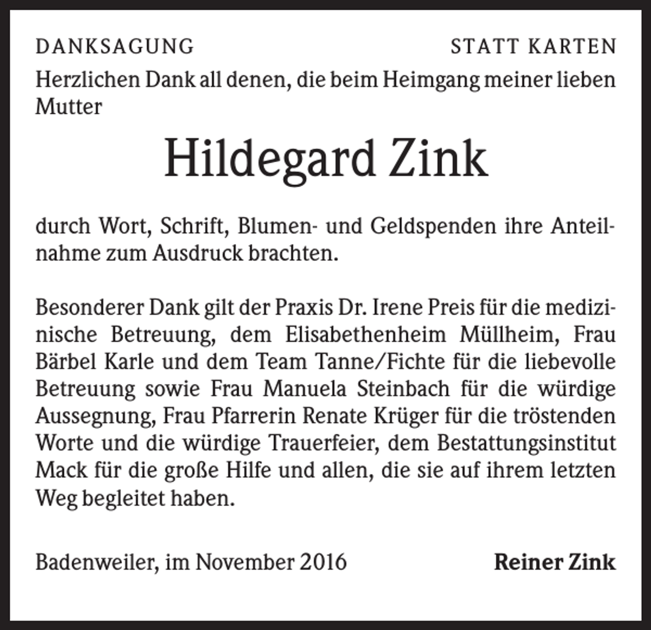 <p>DANK SAGU NG</p><p>ST AT T K AR T EN</p><p>Herzlichen Dank all denen, die beim Heimgang meiner lieben<br />Mutter</p><p>Hildegard Zink<br />durch Wort, Schrift, Blumen- und Geldspenden ihre Anteilnahme zum Ausdruck brachten.<br />Besonderer Dank gilt der Praxis Dr. Irene Preis für die medizinische Betreuung, dem Elisabethenheim Müllheim, Frau<br />Bärbel Karle und dem Team Tanne/Fichte für die liebevolle<br />Betreuung sowie Frau Manuela Steinbach für die würdige<br />Aussegnung, Frau Pfarrerin Renate Krüger für die tröstenden<br />Worte und die würdige Trauerfeier, dem Bestattungsinstitut<br />Mack für die große Hilfe und allen, die sie auf ihrem letzten<br />Weg begleitet haben.<br />Badenweiler, im November 2016</p><p>Reiner Zink</p>