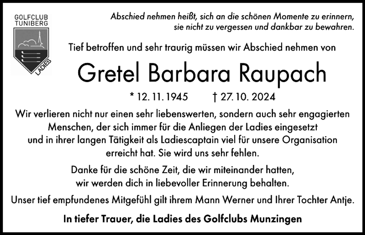 <p>Abschied nehmen heißt, sich an die schönen Momente zu erinnern,<br />sie nicht zu vergessen und dankbar zu bewahren.</p><p>LA</p><p>DI</p><p>ES</p><p>Tief betroffen und sehr traurig müssen wir Abschied nehmen von</p><p>Gretel Barbara Raupach<br />* 12. 11. 1945</p><p>† 27. 10. 2024</p><p>Wir verlieren nicht nur einen sehr liebenswerten, sondern auch sehr engagierten<br />Menschen, der sich immer für die Anliegen der Ladies eingesetzt<br />und in ihrer langen Tätigkeit als Ladiescaptain viel für unsere Organisation<br />erreicht hat. Sie wird uns sehr fehlen.<br />Danke für die schöne Zeit, die wir miteinander hatten,<br />wir werden dich in liebevoller Erinnerung behalten.<br />Unser tief empfundenes Mitgefühl gilt ihrem Mann Werner und Ihrer Tochter Antje.<br />In tiefer Trauer, die Ladies des Golfclubs Munzingen</p>
