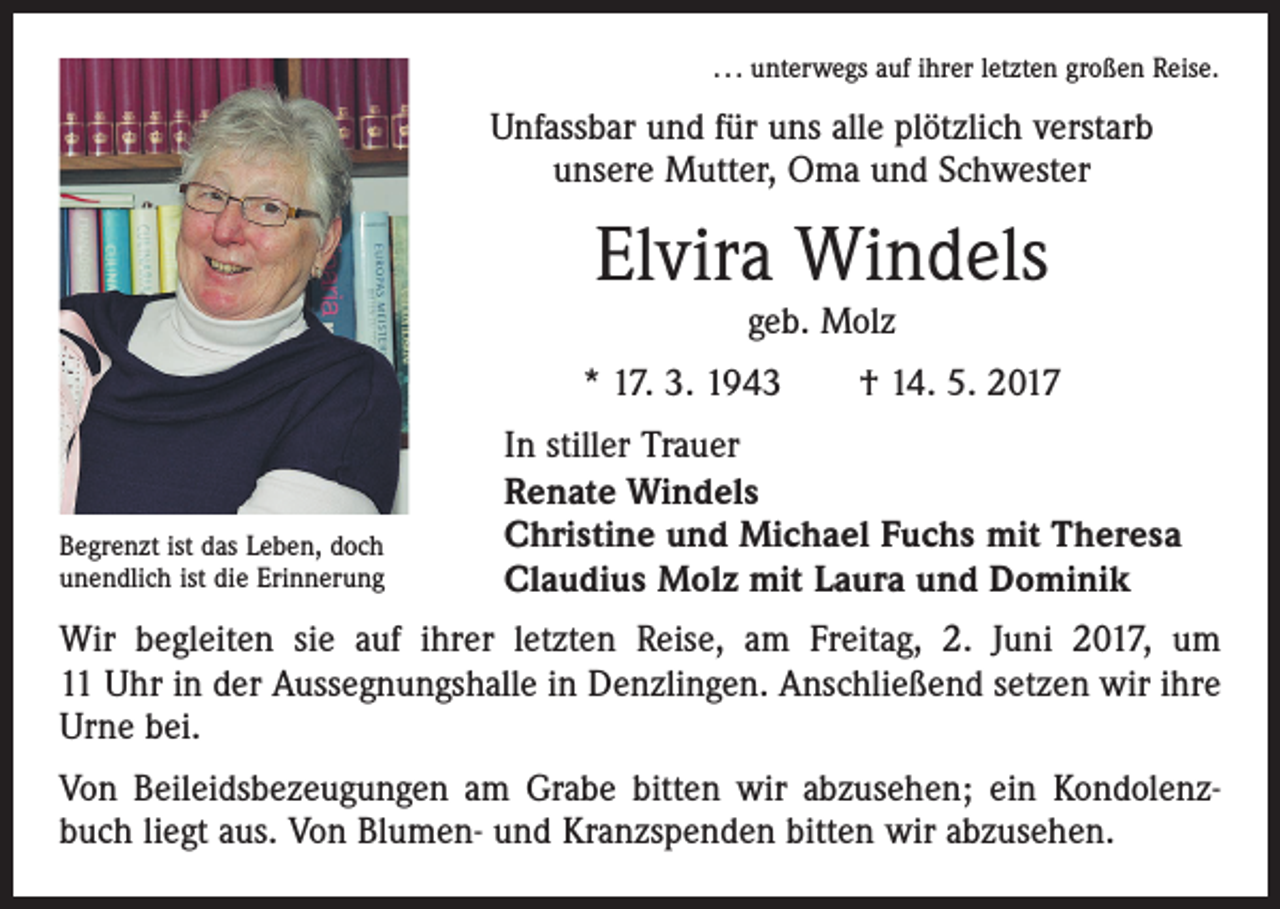 <p>. . . unterwegs auf ihrer letzten großen Reise.</p><p>Unfassbar und für uns alle plötzlich verstarb<br />unsere Mutter, Oma und Schwester</p><p>Elvira Windels<br />geb. Molz</p><p>* 17. 3. 1943 † 14. 5. 2017</p><p>Begrenzt ist das Leben, doch<br />unendlich ist die Erinnerung</p><p>In stiller Trauer<br />Renate Windels<br />Christine und Michael Fuchs mit Theresa<br />Claudius Molz mit Laura und Dominik</p><p>Wir begleiten sie auf ihrer letzten Reise, am Freitag, 2. Juni 2017, um<br />11 Uhr in der Aussegnungshalle in Denzlingen. Anschließend setzen wir ihre<br />Urne bei.<br />Von Beileidsbezeugungen am Grabe bitten wir abzusehen; ein Kondolenzbuch liegt aus. Von Blumen- und Kranzspenden bitten wir abzusehen.</p>