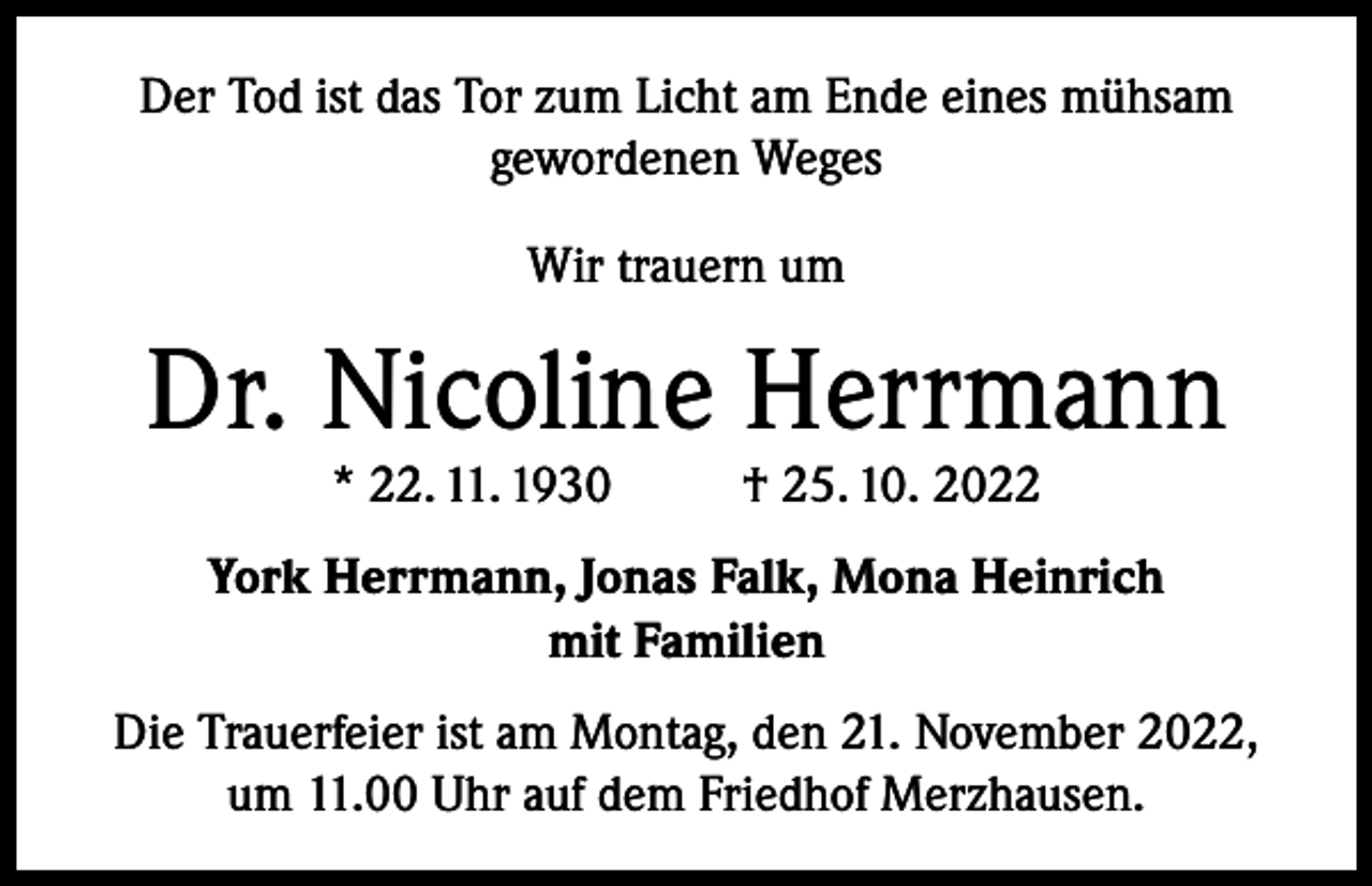 <p>Der Tod ist das Tor zum Licht am Ende eines mühsam<br />gewordenen Weges<br />Wir trauern um</p><p>Dr. Nicoline Herrmann<br />* 22. 11. 1930</p><p>† 25. 10. 2022</p><p>York Herrmann, Jonas Falk, Mona Heinrich<br />mit Familien<br />Die Trauerfeier ist am Montag, den 21. November 2022,<br />um 11.00 Uhr auf dem Friedhof Merzhausen.</p>
