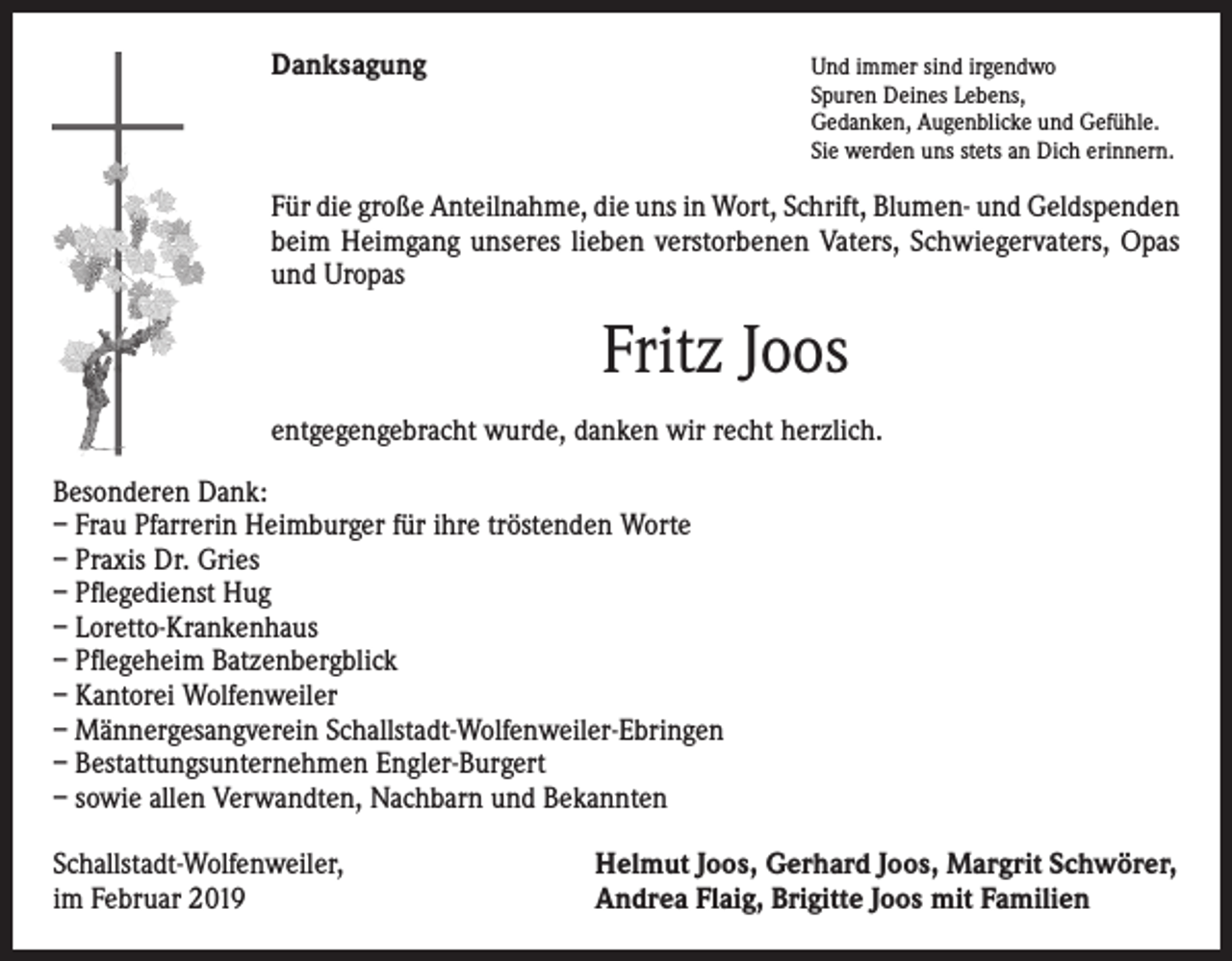 <p>Danksagung</p><p>Und immer sind irgendwo</p><p>Spuren Deines Lebens,<br />Gedanken, Augenblicke und Gefühle.<br />Sie werden uns stets an Dich erinnern.</p><p>Für die große Anteilnahme, die uns in Wort, Schrift, Blumen- und Geldspenden<br />beim Heimgang unseres lieben verstorbenen Vaters, Schwiegervaters, Opas<br />und Uropas</p><p>Fritz Joos<br />entgegengebracht wurde, danken wir recht herzlich.<br />Besonderen Dank:<br />– Frau Pfarrerin Heimburger für ihre tröstenden Worte<br />– Praxis Dr. Gries<br />– Pflegedienst Hug<br />– Loretto-Krankenhaus<br />– Pflegeheim Batzenbergblick<br />– Kantorei Wolfenweiler<br />– Männergesangverein Schallstadt-Wolfenweiler-Ebringen<br />– Bestattungsunternehmen Engler-Burgert<br />– sowie allen Verwandten, Nachbarn und Bekannten<br />Schallstadt-Wolfenweiler,<br />im Februar 2019</p><p>Helmut Joos, Gerhard Joos, Margrit Schwörer,<br />Andrea Flaig, Brigitte Joos mit Familien</p>