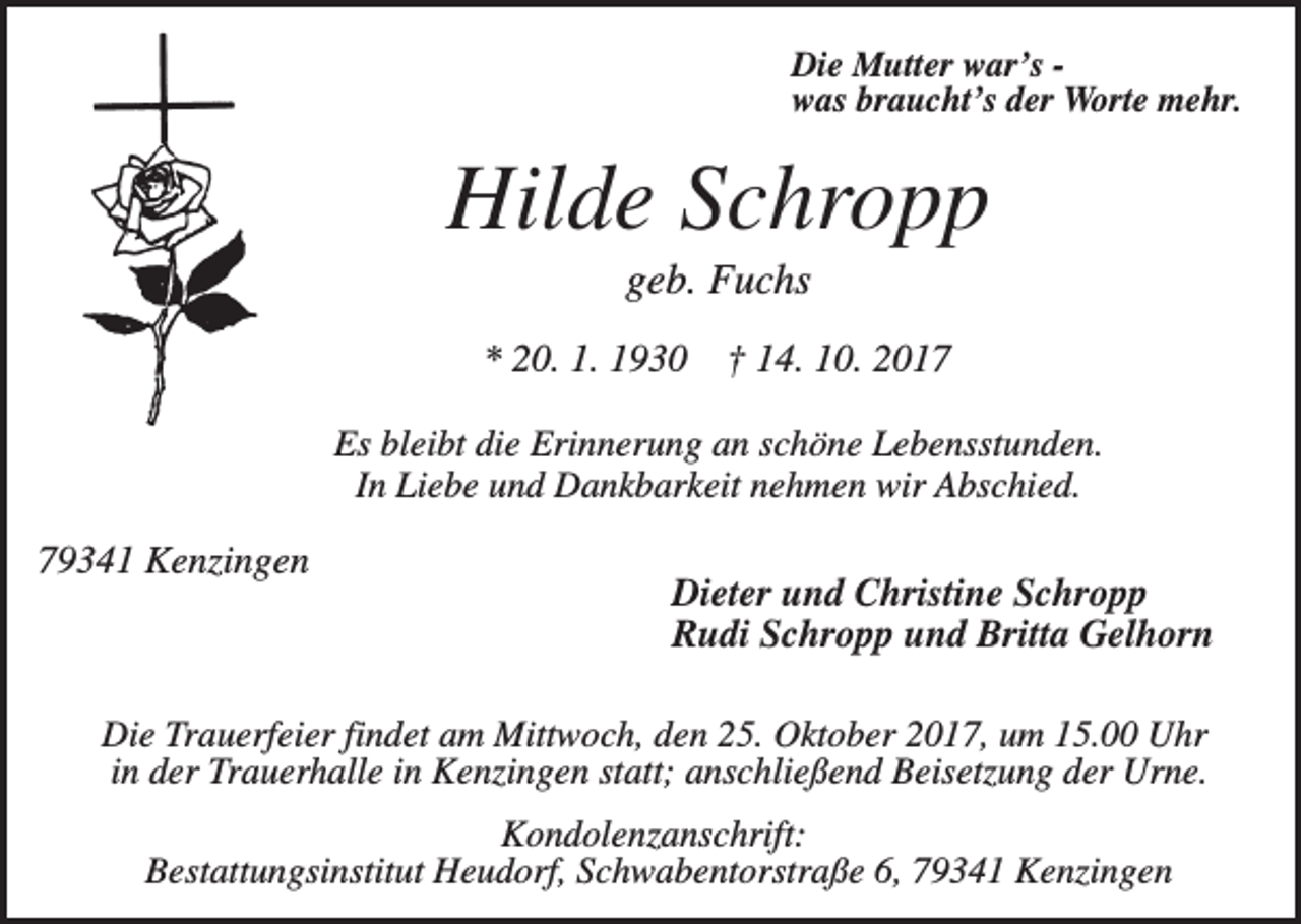 <p>Die Mutter war’s was braucht’s der Worte mehr.</p><p>Hilde Schropp<br />geb. Fuchs<br />* 20. 1. 1930</p><p>† 14. 10. 2017</p><p>Es bleibt die Erinnerung an schöne Lebensstunden.<br />In Liebe und Dankbarkeit nehmen wir Abschied.</p><p>79341 Kenzingen</p><p>Dieter und Christine Schropp<br />Rudi Schropp und Britta Gelhorn</p><p>Die Trauerfeier findet am Mittwoch, den 25. Oktober 2017, um 15.00 Uhr<br />in der Trauerhalle in Kenzingen statt; anschließend Beisetzung der Urne.<br />Kondolenzanschrift:<br />Bestattungsinstitut Heudorf, Schwabentorstraße 6, 79341 Kenzingen</p>
