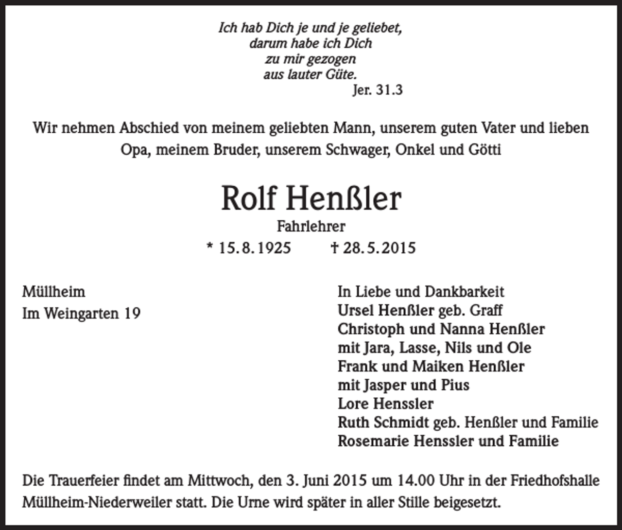 <p>Ich hab Dich je und je geliebet,<br />darum habe ich Dich<br />zu mir gezogen<br />aus lauter Güte.<br />Jer. 31.3</p><p>Wir nehmen Abschied von meinem geliebten Mann, unserem guten Vater und lieben<br />Opa, meinem Bruder, unserem Schwager, Onkel und Götti</p><p>Rolf Henßler</p><p>Fahrlehrer<br />* 15. 8. 1925<br />† 28. 5. 2015<br />Müllheim<br />Im Weingarten 19</p><p>In Liebe und Dankbarkeit<br />Ursel Henßler geb. Graff<br />Christoph und Nanna Henßler<br />mit Jara, Lasse, Nils und Ole<br />Frank und Maiken Henßler<br />mit Jasper und Pius<br />Lore Henssler<br />Ruth Schmidt geb. Henßler und Familie<br />Rosemarie Henssler und Familie</p><p>Die Trauerfeier findet am Mittwoch, den 3. Juni 2015 um 14.00 Uhr in der Friedhofshalle<br />Müllheim-Niederweiler statt. Die Urne wird später in aller Stille beigesetzt.</p>