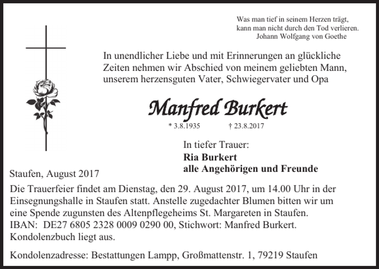 <p>Was man tief in seinem Herzen trägt,<br />kann man nicht durch den Tod verlieren.<br />Johann Wolfgang von Goethe</p><p>In unendlicher Liebe und mit Erinnerungen an glückliche<br />Zeiten nehmen wir Abschied von meinem geliebten Mann,<br />unserem herzensguten Vater, Schwiegervater und Opa</p><p>Manfred Burkert<br />* 3.8.1935</p><p>† 23.8.2017</p><p>In tiefer Trauer:<br />Ria Burkert<br />alle Angehörigen und Freunde</p><p>Staufen, August 2017<br />Die Trauerfeier findet am Dienstag, den 29. August 2017, um 14.00 Uhr in der<br />Einsegnungshalle in Staufen statt. Anstelle zugedachter Blumen bitten wir um<br />eine Spende zugunsten des Altenpflegeheims St. Margareten in Staufen.<br />IBAN: DE27 6805 2328 0009 0290, Stichwort: Manfred Burkert.<br />Kondolenzbuch liegt aus.<br />Kondolenzadresse: Bestattungen Lampp, Großmattenstr. 1, 79219 Staufen</p>
