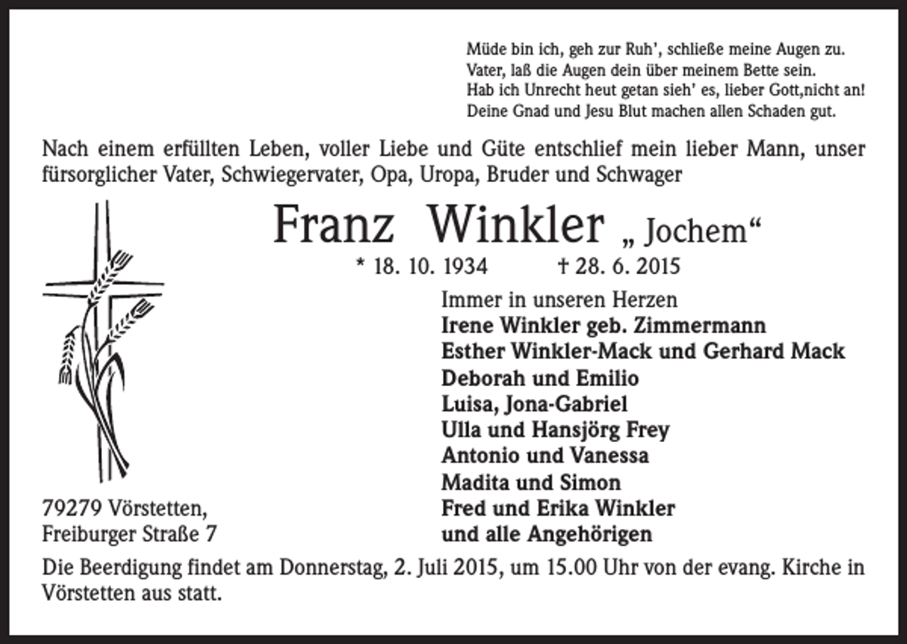 <p>Müde bin ich, geh zur Ruh’, schließe meine Augen zu.<br />Vater, laß die Augen dein über meinem Bette sein.<br />Hab ich Unrecht heut getan sieh’ es, lieber Gott,nicht an!<br />Deine Gnad und Jesu Blut machen allen Schaden gut.</p><p>Nach einem erfüllten Leben, voller Liebe und Güte entschlief mein lieber Mann, unser<br />fürsorglicher Vater, Schwiegervater, Opa, Uropa, Bruder und Schwager</p><p>Franz Winkler „ Jochem“</p><p>* 18. 10. 1934 † 28. 6. 2015</p><p>Immer in unseren Herzen</p><p>Irene Winkler geb. Zimmermann</p><p>Esther Winkler-Mack und Gerhard Mack</p><p>Deborah und Emilio</p><p>Luisa, Jona-Gabriel</p><p>Ulla und Hansjörg Frey</p><p>Antonio und Vanessa</p><p>Madita und Simon<br />79279 Vörstetten,<br />Fred und Erika Winkler<br />Freiburger Straße 7<br />und alle Angehörigen<br />Die Beerdigung findet am Donnerstag, 2. Juli 2015, um 15.00 Uhr von der evang. Kirche in<br />Vörstetten aus statt.</p>