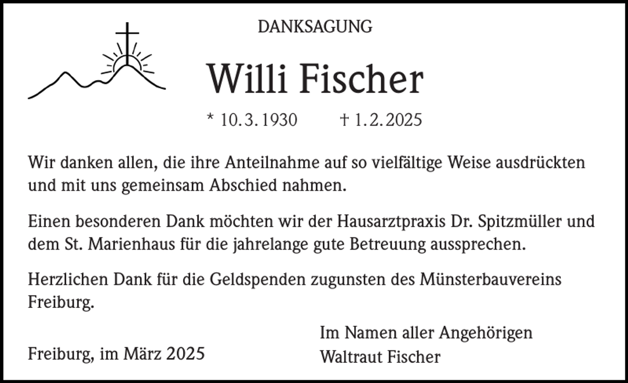 <p>DANKSAGUNG</p><p>Willi Fischer<br />* 10. 3. 1930</p><p>† 1. 2. 2025</p><p>Wir danken allen, die ihre Anteilnahme auf so vielfältige Weise ausdrückten<br />und mit uns gemeinsam Abschied nahmen.<br />Einen besonderen Dank möchten wir der Hausarztpraxis Dr. Spitzmüller und<br />dem St. Marienhaus für die jahrelange gute Betreuung aussprechen.<br />Herzlichen Dank für die Geldspenden zugunsten des Münsterbauvereins<br />Freiburg.<br />Freiburg, im März 2025</p><p>Im Namen aller Angehörigen<br />Waltraut Fischer</p>