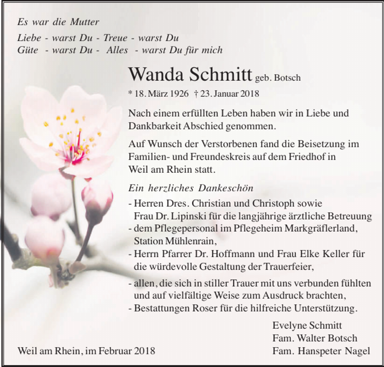 <p>Es war die Mutter<br />Liebe - warst Du - Treue - warst Du<br />Güte - warst Du - Alles - warst Du für mich</p><p>Wanda Schmitt geb. Botsch<br />* 18. März 1926 † 23. Januar 2018</p><p>Nach einem erfüllten Leben haben wir in Liebe und<br />Dankbarkeit Abschied genommen.<br />Auf Wunsch der Verstorbenen fand die Beisetzung im<br />Familien- und Freundeskreis auf dem Friedhof in<br />Weil am Rhein statt.<br />Ein herzliches Dankeschön<br />- Herren Dres. Christian und Christoph sowie<br />Frau Dr. Lipinski für die langjährige ärztliche Betreuung<br />- dem Pflegepersonal im Pflegeheim Markgräflerland,<br />Station Mühlenrain,<br />- Herrn Pfarrer Dr. Hoffmann und Frau Elke Keller für<br />die würdevolle Gestaltung der Trauerfeier,<br />- allen, die sich in stiller Trauer mit uns verbunden fühlten<br />und auf vielfältige Weise zum Ausdruck brachten,<br />- Bestattungen Roser für die hilfreiche Unterstützung.</p><p>Weil am Rhein, im Februar 2018</p><p>Evelyne Schmitt<br />Fam. Walter Botsch<br />Fam. Hanspeter Nagel</p>