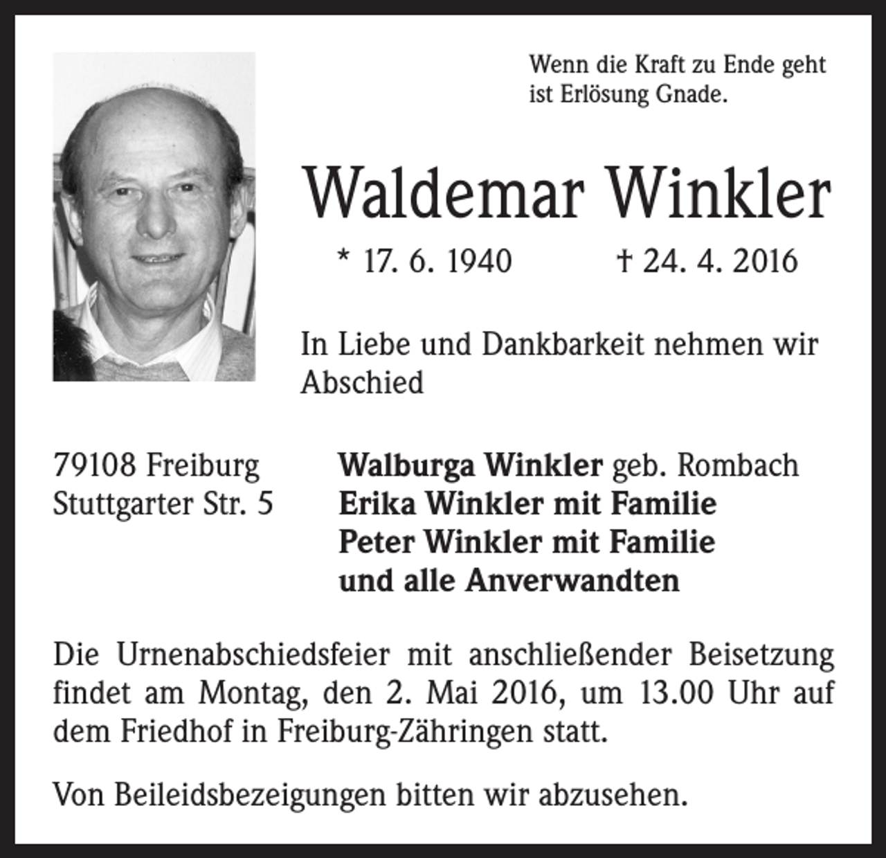 <p>Wenn die Kraft zu Ende geht<br />ist Erlösung Gnade.</p><p>Waldemar Winkler<br />* 17. 6. 1940 † 24. 4. 2016<br />In Liebe und Dankbarkeit nehmen wir<br />Abschied<br />79108 Freiburg<br />Stuttgarter Str. 5</p><p>Walburga Winkler geb. Rombach<br />Erika Winkler mit Familie<br />Peter Winkler mit Familie<br />und alle Anverwandten</p><p>Die Urnenabschiedsfeier mit anschließender Beisetzung<br />findet am Montag, den 2. Mai 2016, um 13.00 Uhr auf<br />dem Friedhof in Freiburg-Zähringen statt.<br />Von Beileidsbezeigungen bitten wir abzusehen.</p>