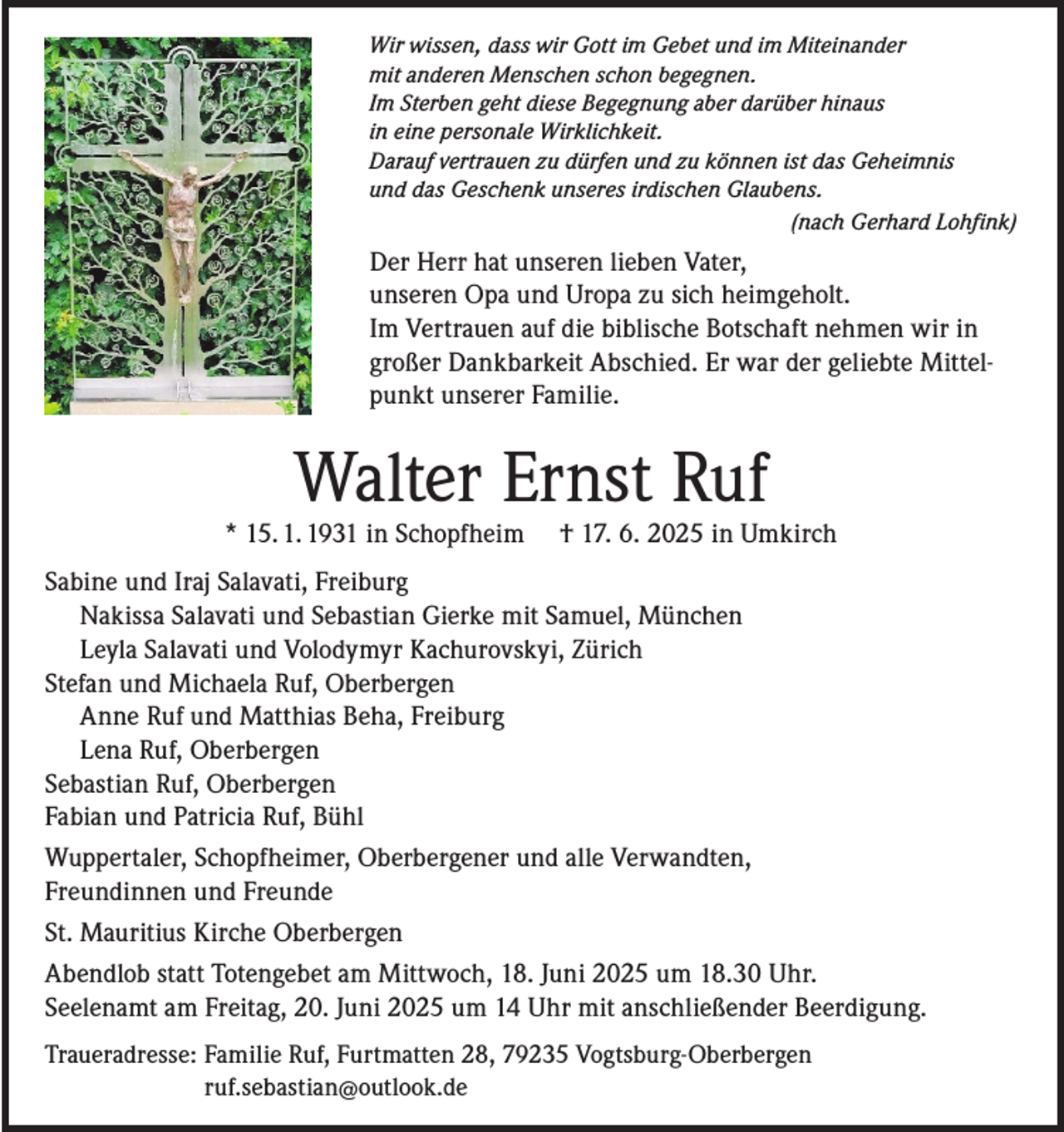 <p>Wir wissen, dass wir Gott im Gebet und im Miteinander<br />mit anderen Menschen schon begegnen.<br />Im Sterben geht diese Begegnung aber darüber hinaus<br />in eine personale Wirklichkeit.<br />Darauf vertrauen zu dürfen und zu können ist das Geheimnis<br />und das Geschenk unseres irdischen Glaubens.</p><p>(nach Gerhard Lohfink)</p><p>Der Herr hat unseren lieben Vater,<br />unseren Opa und Uropa zu sich heimgeholt.<br />Im Vertrauen auf die biblische Botschaft nehmen wir in<br />großer Dankbarkeit Abschied. Er war der geliebte Mittelpunkt unserer Familie.</p><p>Walter Ernst Ruf</p><p>* 15. 1. 1931 in Schopfheim</p><p>† 17. 6. 2025 in Umkirch</p><p>Sabine und Iraj Salavati, Freiburg<br />Nakissa Salavati und Sebastian Gierke mit Samuel, München<br />Leyla Salavati und Volodymyr Kachurovskyi, Zürich<br />Stefan und Michaela Ruf, Oberbergen<br />Anne Ruf und Matthias Beha, Freiburg<br />Lena Ruf, Oberbergen<br />Sebastian Ruf, Oberbergen<br />Fabian und Patricia Ruf, Bühl<br />Wuppertaler, Schopfheimer, Oberbergener und alle Verwandten,<br />Freundinnen und Freunde<br />St. Mauritius Kirche Oberbergen<br />Abendlob statt Totengebet am Mittwoch, 18. Juni 2025 um 18.30 Uhr.<br />Seelenamt am Freitag, 20. Juni 2025 um 14 Uhr mit anschließender Beerdigung.<br />Traueradresse: F amilie Ruf, Furtmatten 28, 79235 Vogtsburg-Oberbergen<br />ruf.sebastian@outlook.de</p>