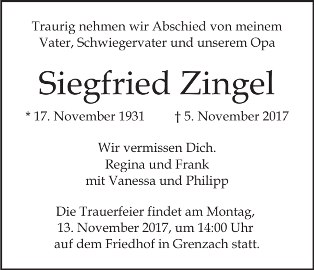<p>Tr a uri g nnehmen<br />Traurig<br />e h m e n wir<br />wir Abschied<br />A b s c hi e d von<br />v o n meinem<br />m ei n e m<br />VVater,<br />at er, SSchwiegervater<br />c h wi e g er v at er uund<br />n d uunserem<br />n s er e m Opa<br />O pa</p><p>Siegfried<br />Si<br />e gfri e d Zingel<br />Zi n g el<br />* 17.<br />1 7. November<br />N o v e m b er</p><p>†† 5.<br />5. November<br />N o v e m b er</p><p>Wir v vermissen<br />Wir<br />er mi s s e n DiDich.<br />c h.<br />Regina<br />Frank<br />R e gi n a uund<br />n d Fr<br />ank<br />mit<br />mit VVanessa<br />a n e s s a uund<br />n d PPhilipp<br />hili p p<br />Di e Tr<br />Die<br />Trauerfeier<br />a u erf ei er fifindet<br />n d et aam<br />m Montag,<br />M o nt a g,<br />13.<br />1 3. November<br />N o v e m b er 22017,<br />0 1 7, um<br />u m 14:00<br />1 4: Uhr<br />U hr<br />a uf dem<br />d e m Friedhof<br />Fri e d h of iin<br />n Grenzach<br />Gr e n z a c h st<br />att.<br />auf<br />statt.</p>