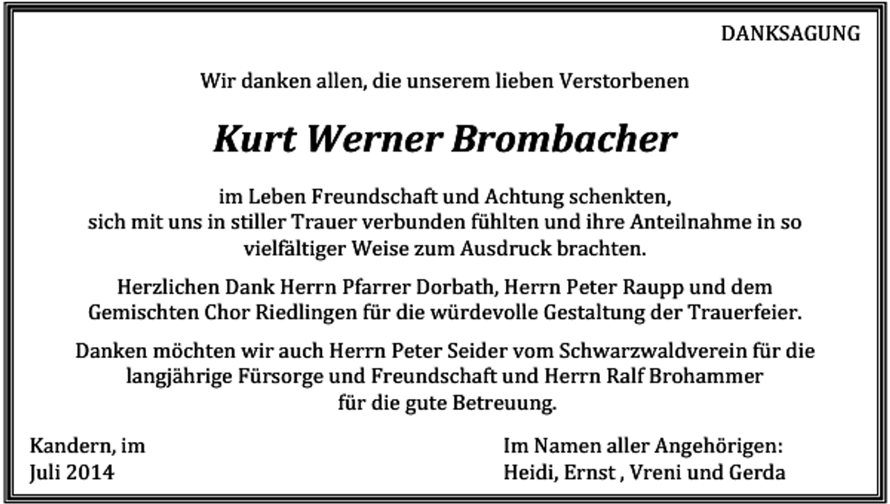 <p>DANKSAGUNG<br />Wir danken allen, die unserem lieben Verstorbenen</p><p>Kurt Werner Brombacher<br />im Leben Freundschaft und Achtung schenkten,<br />sich mit uns in stiller Trauer verbunden fühlten und ihre Anteilnahme in so<br />vielfältiger Weise zum Ausdruck brachten.<br />Herzlichen Dank Herrn Pfarrer Dorbath, Herrn Peter Raupp und dem<br />Gemischten Chor Riedlingen für die würdevolle Gestaltung der Trauerfeier.<br />Danken möchten wir auch Herrn Peter Seider vom Schwarzwaldverein für die<br />langjährige Fürsorge und Freundschaft und Herrn Ralf Brohammer<br />für die gute Betreuung.<br />Kandern, im<br />Juli 2014</p><p>Im Namen aller Angehörigen:<br />Heidi, Ernst , Vreni und Gerda</p>