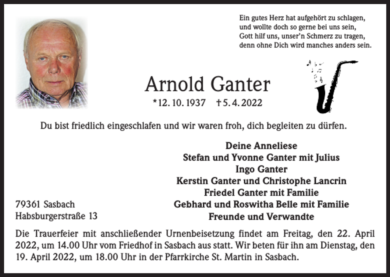 <p>Ein gutes Herz hat aufgehört zu schlagen,<br />und wollte doch so gerne bei uns sein,<br />Gott hilf uns, unser’n Schmerz zu tragen,<br />denn ohne Dich wird manches anders sein.</p><p>Arnold Ganter<br />*12. 10. 1937 † 5. 4. 2022</p><p>Du bist friedlich eingeschlafen und wir waren froh, dich begleiten zu dürfen.</p><p>79361 Sasbach<br />Habsburgerstraße 13</p><p>Deine Anneliese<br />Stefan und Yvonne Ganter mit Julius<br />Ingo Ganter<br />Kerstin Ganter und Christophe Lancrin<br />Friedel Ganter mit Familie<br />Gebhard und Roswitha Belle mit Familie<br />Freunde und Verwandte</p><p>Die Trauerfeier mit anschließender Urnenbeisetzung findet am Freitag, den 22. April<br />2022, um 14.00 Uhr vom Friedhof in Sasbach aus statt. Wir beten für ihn am Dienstag, den<br />19. April 2022, um 18.00 Uhr in der Pfarrkirche St. Martin in Sasbach.</p>