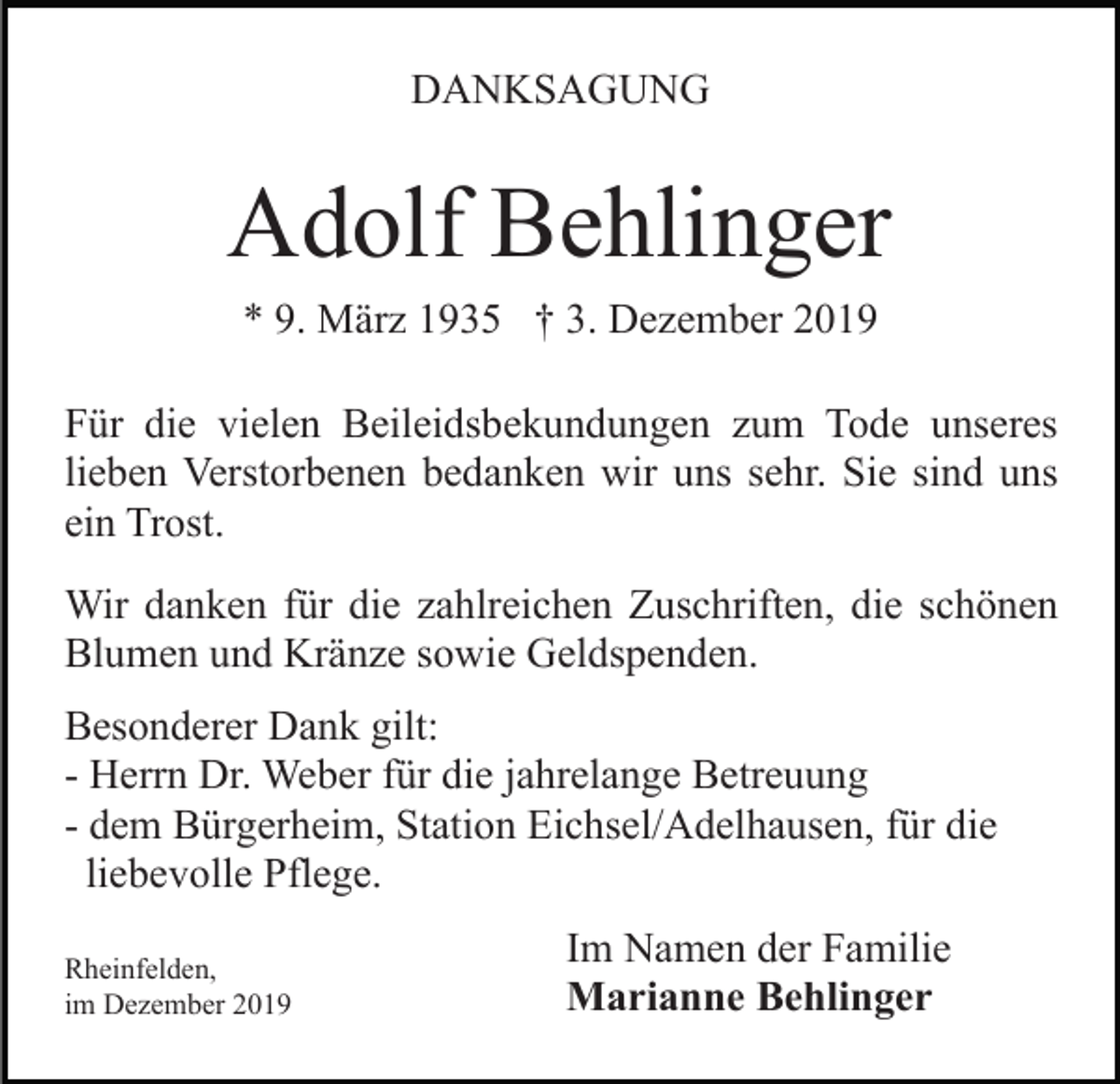 <p>DANKSAGUNG</p><p>Adolf Behlinger<br />* 9. März 1935 † 3. Dezember 2019<br />Für die vielen Beileidsbekundungen zum Tode unseres<br />lieben Verstorbenen bedanken wir uns sehr. Sie sind uns<br />ein Trost.<br />Wir danken für die zahlreichen Zuschriften, die schönen<br />Blumen und Kränze sowie Geldspenden.<br />Besonderer Dank gilt:<br />- Herrn Dr. Weber für die jahrelange Betreuung<br />- dem Bürgerheim, Station Eichsel/Adelhausen, für die<br />liebevolle Pflege.<br />Rheinfelden,<br />im Dezember 2019</p><p>Im Namen der Familie<br />Marianne Behlinger</p>