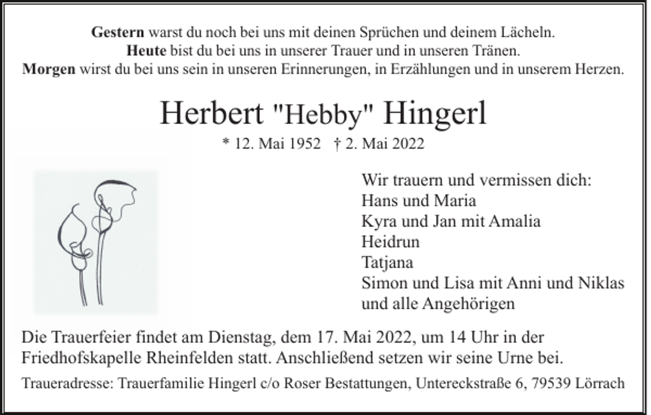 <p>Gestern warst du noch bei uns mit deinen Sprüchen und deinem Lächeln.<br />Heute bist du bei uns in unserer Trauer und in unseren Tränen.<br />Morgen wirst du bei uns sein in unseren Erinnerungen, in Erzählungen und in unserem Herzen.</p><p>Herbert "Hebby" Hingerl<br />* 12. Mai 1952 † 2. Mai 2022</p><p>Wir trauern und vermissen dich:<br />Hans und Maria<br />Kyra und Jan mit Amalia<br />Heidrun<br />Tatjana<br />Simon und Lisa mit Anni und Niklas<br />und alle Angehörigen<br />Die Trauerfeier findet am Dienstag, dem 17. Mai 2022, um 14 Uhr in der<br />Friedhofskapelle Rheinfelden statt. Anschließend setzen wir seine Urne bei.<br />Traueradresse: Trauerfamilie Hingerl c/o Roser Bestattungen, Untereckstraße 6, 79539 Lörrach</p>
