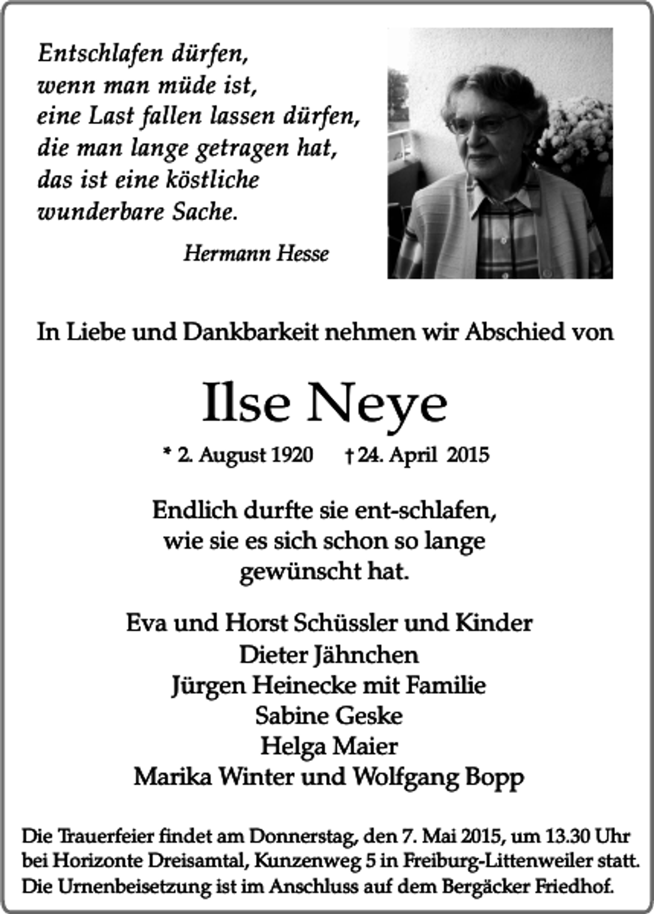<p>Entschlafen dürfen,<br />wenn man müde ist,<br />eine Last fallen lassen dürfen,<br />die man lange getragen hat,<br />das ist eine köstliche<br />wunderbare Sache.<br />Hermann Hesse</p><p>In Liebe und Dankbarkeit nehmen wir Abschied von</p><p>Ilse Neye</p><p>* 2. August 1920</p><p>� 24. April 2015</p><p>Endlich durfte sie ent-schlafen,<br />wie sie es sich schon so lange<br />gewünscht hat.<br />Eva und Horst Schüssler und Kinder<br />Dieter Jähnchen<br />Jürgen Heinecke mit Familie<br />Sabine Geske<br />Helga Maier<br />Marika Winter und Wolfgang Bopp<br />Die Trauerfeier findet am Donnerstag, den 7. Mai 2015, um 13.30 Uhr<br />bei Horizonte Dreisamtal, Kunzenweg 5 in Freiburg-Littenweiler statt.<br />Die Urnenbeisetzung ist im Anschluss auf dem Bergäcker Friedhof.</p>