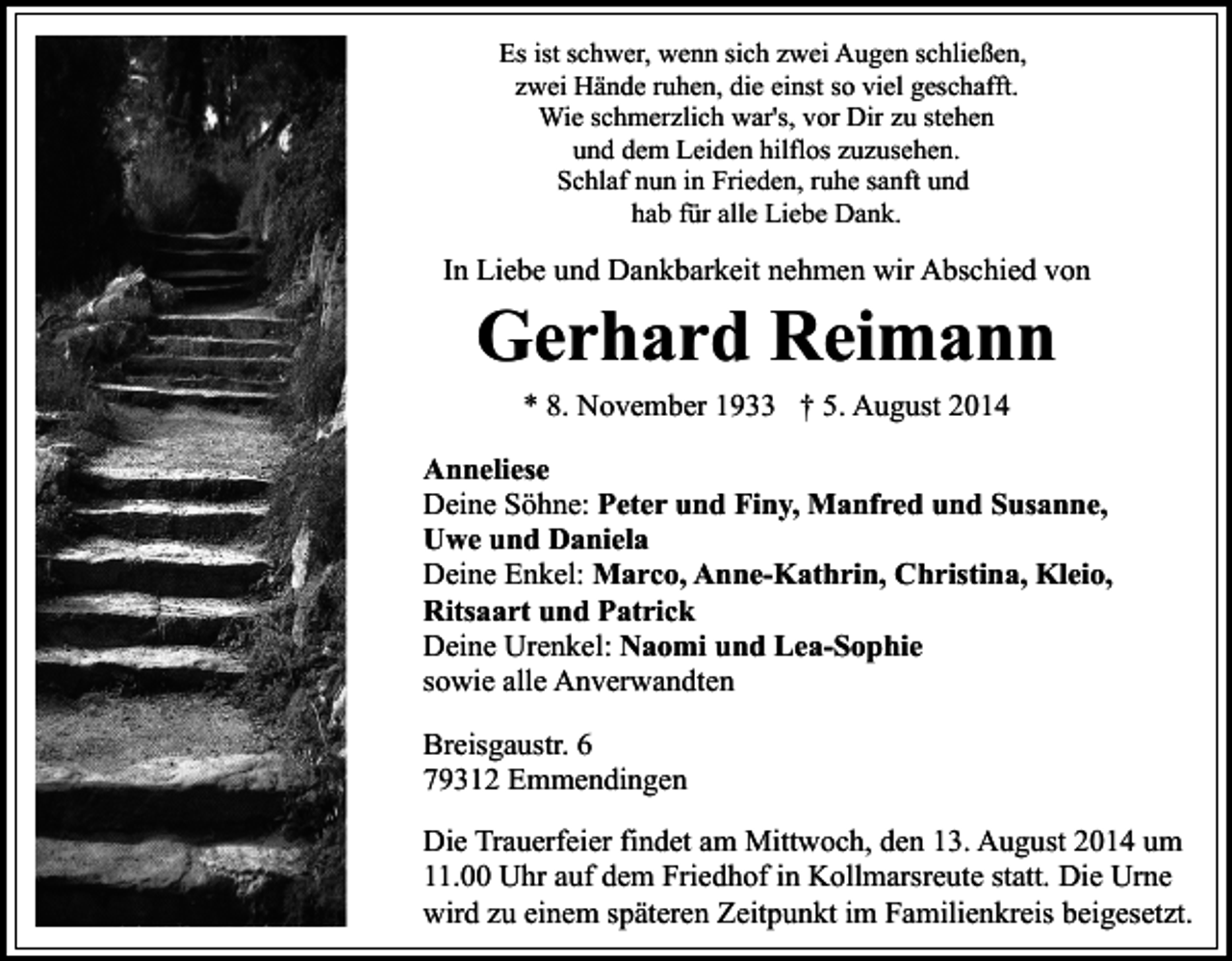 <p>Es ist schwer, wenn sich zwei Augen schließen,<br />zwei Hände ruhen, die einst so viel geschafft.<br />Wie schmerzlich war's, vor Dir zu stehen<br />und dem Leiden hilflos zuzusehen.<br />Schlaf nun in Frieden, ruhe sanft und<br />hab für alle Liebe Dank.</p><p>In Liebe und Dankbarkeit nehmen wir Abschied von</p><p>Gerhard Reimann<br />* 8. November 1933 † 5. August 2014</p><p>Anneliese<br />Deine Söhne: Peter und Finy, Manfred und Susanne,<br />Uwe und Daniela<br />Deine Enkel: Marco, Anne-Kathrin, Christina, Kleio,<br />Ritsaart und Patrick<br />Deine Urenkel: Naomi und Lea-Sophie<br />sowie alle Anverwandten<br />Breisgaustr. 6<br />79312 Emmendingen<br />Die Trauerfeier findet am Mittwoch, den 13. August 2014 um<br />11.00 Uhr auf dem Friedhof in Kollmarsreute statt. Die Urne<br />wird zu einem späteren Zeitpunkt im Familienkreis beigesetzt.</p>