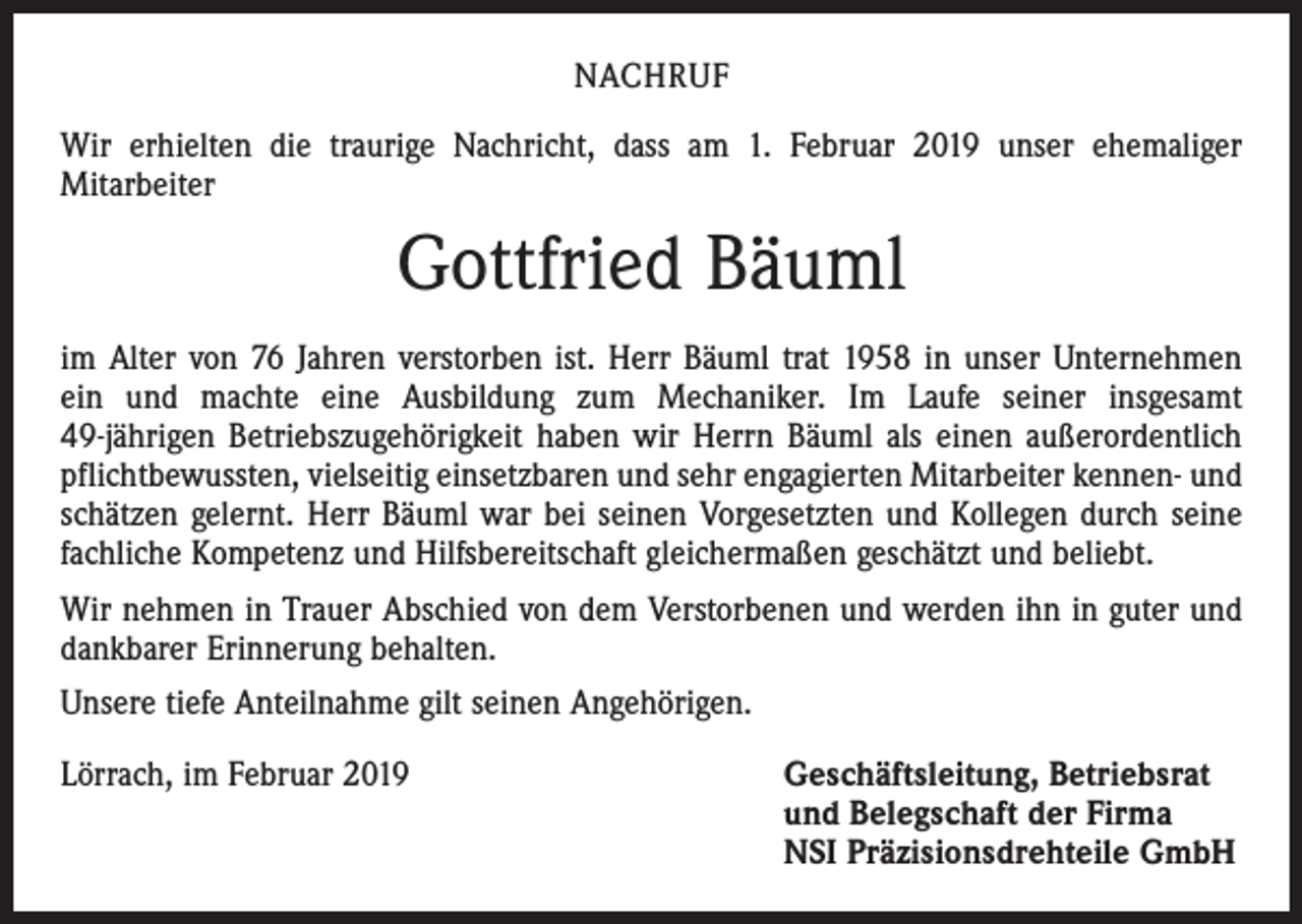 <p>NACHRUF<br />Wir erhielten die traurige Nachricht, dass am 1. Februar 2019 unser ehemaliger<br />Mitarbeiter</p><p>Gottfried Bäuml<br />im Alter von 76 Jahren verstorben ist. Herr Bäuml trat 1958 in unser Unternehmen<br />ein und machte eine Ausbildung zum Mechaniker. Im Laufe seiner insgesamt<br />49-jährigen Betriebszugehörigkeit haben wir Herrn Bäuml als einen außerordentlich<br />pflichtbewussten, vielseitig einsetzbaren und sehr engagierten Mitarbeiter kennen- und<br />schätzen gelernt. Herr Bäuml war bei seinen Vorgesetzten und Kollegen durch seine<br />fachliche Kompetenz und Hilfsbereitschaft gleichermaßen geschätzt und beliebt.<br />Wir nehmen in Trauer Abschied von dem Verstorbenen und werden ihn in guter und<br />dankbarer Erinnerung behalten.<br />Unsere tiefe Anteilnahme gilt seinen Angehörigen.<br />Lörrach, im Februar 2019</p><p>eschäftsleitung, Betriebsrat<br />G<br />und Belegschaft der Firma<br />NSI Präzisionsdrehteile GmbH</p>
