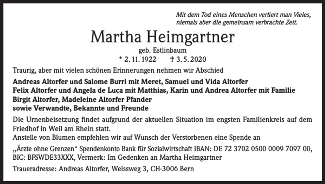 <p>Mit dem Tod eines Menschen verliert man Vieles,<br />niemals aber die gemeinsam verbrachte Zeit.</p><p>Martha Heimgartner</p><p>geb. Estlinbaum<br />* 2. 11. 1922<br />† 3. 5. 2020<br />Traurig, aber mit vielen schönen Erinnerungen nehmen wir Abschied<br />Andreas Altorfer und Salome Burri mit Meret, Samuel und Vida Altorfer<br />Felix Altorfer und Angela de Luca mit Matthias, Karin und Andrea Altorfer mit Familie<br />Birgit Altorfer, Madeleine Altorfer Pfander<br />sowie Verwandte, Bekannte und Freunde<br />Die Urnenbeisetzung findet aufgrund der aktuellen Situation im engsten Familienkreis auf dem<br />Friedhof in Weil am Rhein statt.<br />Anstelle von Blumen empfehlen wir auf Wunsch der Verstorbenen eine Spende an<br />,,Ärzte ohne Grenzen“ Spendenkonto Bank für Sozialwirtschaft IBAN: DE 72 3702 0509 7097 00,<br />BIC: BFSWDE33XXX, Vermerk: Im Gedenken an Martha Heimgartner<br />Traueradresse: Andreas Altorfer, Weissweg 3, CH-3006 Bern</p>