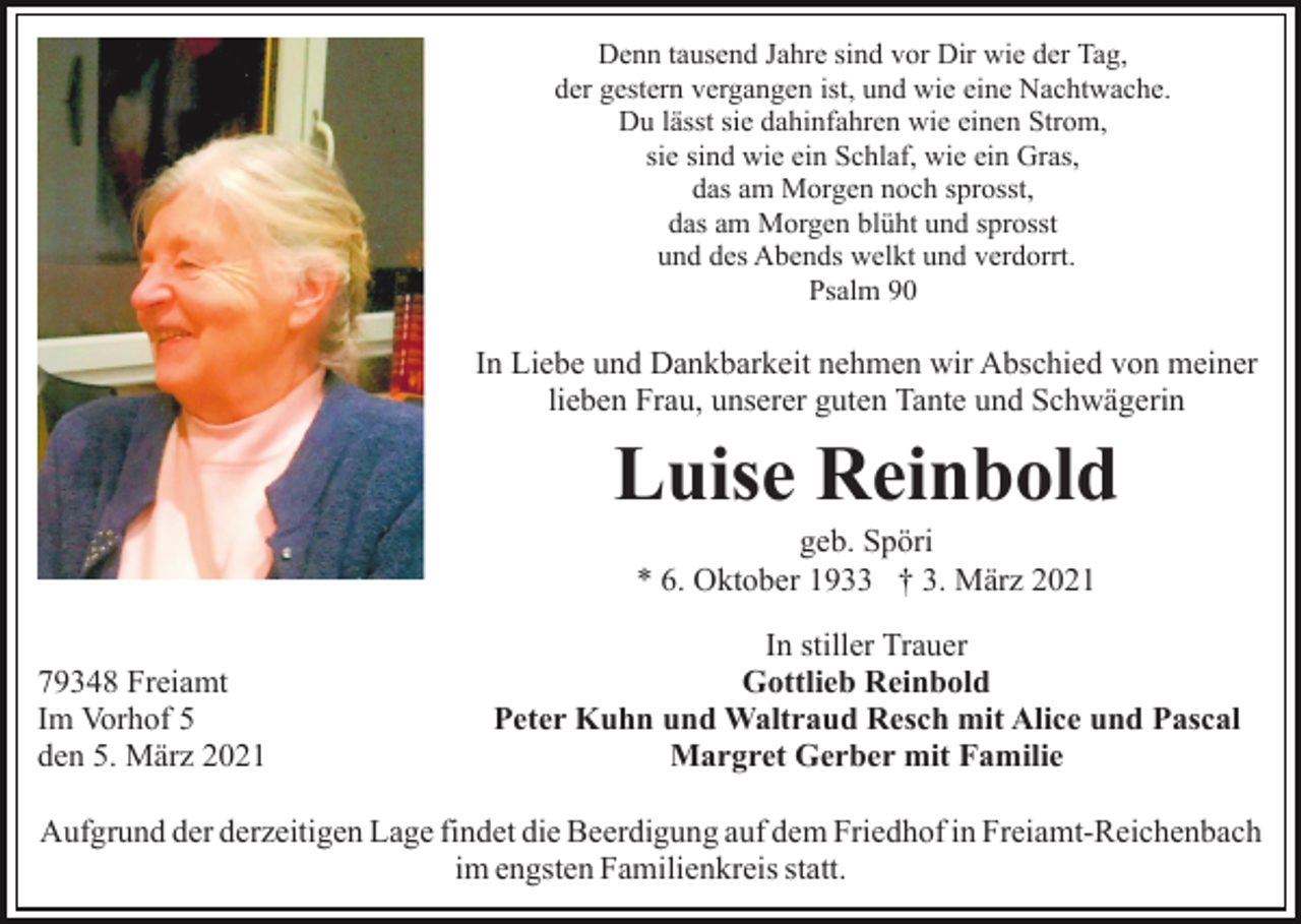 <p>Denn tausend Jahre sind vor Dir wie der Tag,<br />der gestern vergangen ist, und wie eine Nachtwache.<br />Du lässt sie dahinfahren wie einen Strom,<br />sie sind wie ein Schlaf, wie ein Gras,<br />das am Morgen noch sprosst,<br />das am Morgen blüht und sprosst<br />und des Abends welkt und verdorrt.<br />Psalm 90</p><p>In Liebe und Dankbarkeit nehmen wir Abschied von meiner<br />lieben Frau, unserer guten Tante und Schwägerin</p><p>Luise Reinbold<br />geb. Spöri<br />* 6. Oktober 1933 † 3. März 2021<br />79348 Freiamt<br />Im Vorhof 5<br />den 5. März 2021</p><p>In stiller Trauer<br />Gottlieb Reinbold<br />Peter Kuhn und Waltraud Resch mit Alice und Pascal<br />Margret Gerber mit Familie</p><p>Aufgrund der derzeitigen Lage findet die Beerdigung auf dem Friedhof in Freiamt-Reichenbach<br />im engsten Familienkreis statt.</p>