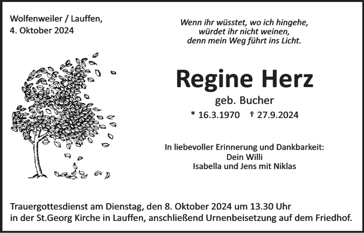 <p>Wolfenweiler / Lauffen,<br />4. Oktober 2024</p><p>Wenn ihr wüsstet, wo ich hingehe,<br />würdet ihr nicht weinen,<br />denn mein Weg führt ins Licht.</p><p>Regine Herz<br />geb. Bucher</p><p>* 16.3.1970 † 27.9.2024<br />In liebevoller Erinnerung und Dankbarkeit:<br />Dein Willi<br />Isabella und Jens mit Niklas</p><p>Trauergottesdienst am Dienstag, den 8. Oktober 2024 um 13.30 Uhr<br />in der St.Georg Kirche in Lauffen, anschließend Urnenbeisetzung auf dem Friedhof.</p>