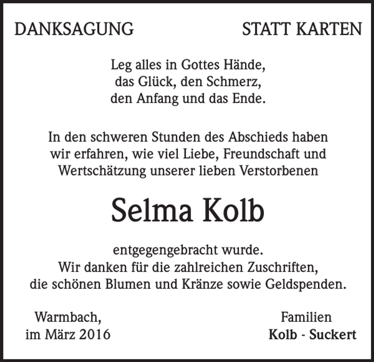 <p>DANKSAGUNG</p><p>STATT KARTEN</p><p>Leg alles in Gottes Hände,<br />das Glück, den Schmerz,<br />den Anfang und das Ende.<br />In den schweren Stunden des Abschieds haben<br />wir erfahren, wie viel Liebe, Freundschaft und<br />Wertschätzung unserer lieben Verstorbenen</p><p>Selma Kolb<br />entgegengebracht wurde.<br />Wir danken für die zahlreichen Zuschriften,<br />die schönen Blumen und Kränze sowie Geldspenden.<br />Warmbach,<br />im März 2016</p><p>Familien<br />Kolb - Suckert</p>