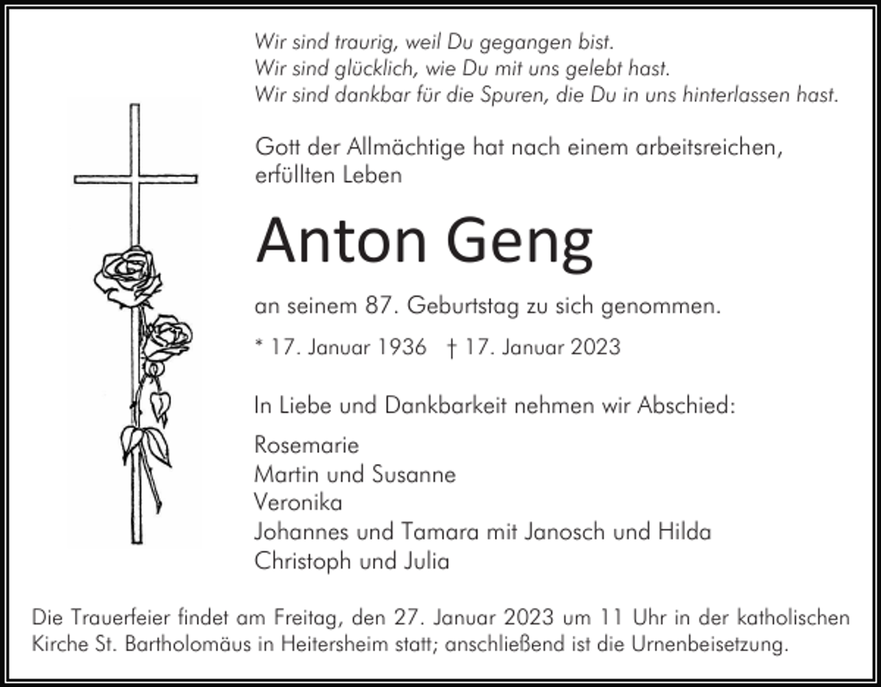 <p>Wir sind traurig, weil Du gegangen bist.<br />Wir sind glücklich, wie Du mit uns gelebt hast.<br />Wir sind dankbar für die Spuren, die Du in uns hinterlassen hast.</p><p>Gott der Allmächtige hat nach einem arbeitsreichen,<br />erfüllten Leben</p><p>Anton Geng<br />an seinem 87. Geburtstag zu sich genommen.<br />* 17. Januar 1936 † 17. Januar 2023</p><p>In Liebe und Dankbarkeit nehmen wir Abschied:<br />Rosemarie<br />Martin und Susanne<br />Veronika<br />Johannes und Tamara mit Janosch und Hilda<br />Christoph und Julia<br />Die Trauerfeier findet am Freitag, den 27. Januar 2023 um 11 Uhr in der katholischen<br />Kirche St. Bartholomäus in Heitersheim statt; anschließend ist die Urnenbeisetzung.</p>