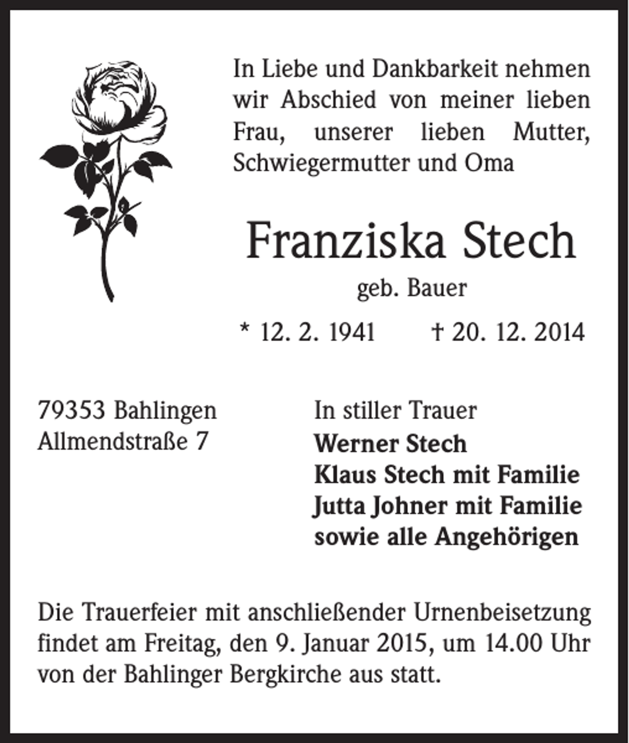 <p>In Liebe und Dankbarkeit nehmen<br />wir Abschied von meiner lieben<br />Frau, unserer lieben Mutter,<br />Schwiegermutter und Oma</p><p>Franziska Stech<br />geb. Bauer</p><p>* 12. 2. 1941 † 20. 12. 2014<br />79353 Bahlingen<br />In stiller Trauer<br />Allmendstraße 7 Werner Stech<br />Klaus Stech mit Familie<br />Jutta Johner mit Familie<br />sowie alle Angehörigen<br />Die Trauerfeier mit anschließender Urnenbeisetzung<br />findet am Freitag, den 9. Januar 2015, um 14.00 Uhr<br />von der Bahlinger Bergkirche aus statt.</p>