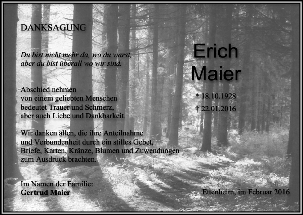 <p>DANKSAGUNG<br />Du bist nicht mehr da, wo du warst,<br />aber du bist überall wo wir sind.<br />Abschied nehmen<br />von einem geliebten Menschen<br />bedeutet Trauer und Schmerz,<br />aber auch Liebe und Dankbarkeit.</p><p>Erich<br />Maier<br />* 18.10.1928<br />† 22.01.2016</p><p>Wir danken allen, die ihre Anteilnahme<br />und Verbundenheit durch ein stilles Gebet,<br />Briefe, Karten, Kränze, Blumen und Zuwendungen<br />zum Ausdruck brachten.<br />Im Namen der Familie:<br />Gertrud Maier</p><p>Ettenheim, im Februar 2016</p>