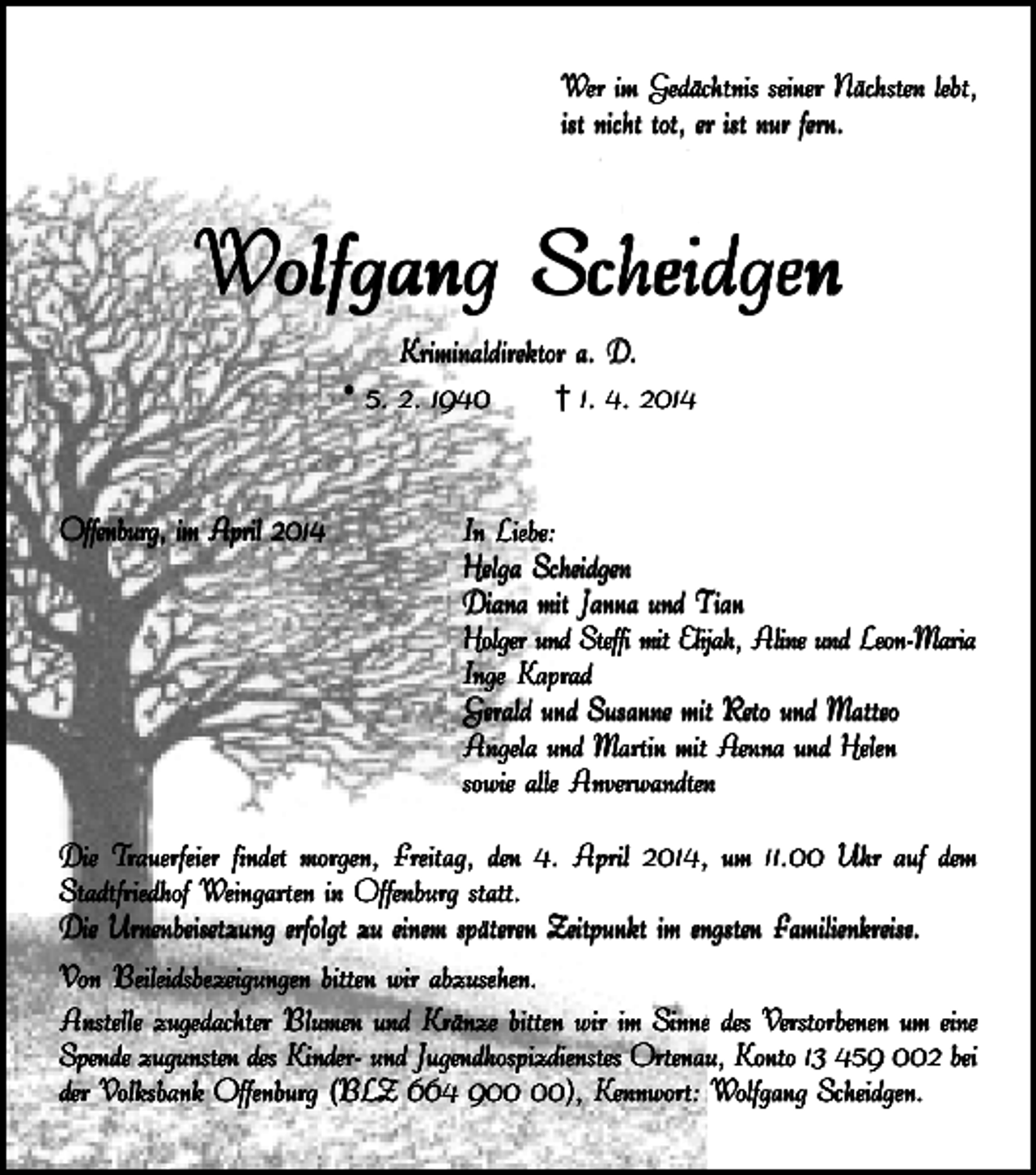 <p>Wer im Gedächtnis seiner Nächsten lebt,<br />ist nicht tot, er ist nur fern.</p><p>Wolfgang Scheidgen<br />Kriminaldirektor a. D.<br />* 5. 2. 1940</p><p>Offenburg, im April 2014</p><p>† 1. 4. 2014</p><p>In Liebe:<br />Helga Scheidgen<br />Diana mit Janna und Tian<br />Holger und Steffi mit Elijah, Aline und Leon-Maria<br />Inge K<br />aprad<br />Kaprad<br />Gerald und Susanne mit R<br />eto und Matteo<br />Reto<br />Angela und Martin mit A<br />enna und Helen<br />Aenna<br />sowie alle Anverwandten</p><p>Die T<br />rauerfeier findet morgen, Freitag, den 4. April 2014, um 11.00 Uhr auf dem<br />Trauerfeier<br />Stadtfriedhof W<br />eingarten in Offenburg statt.<br />Weingarten<br />Die Urnenbeisetzung erfolgt zu einem späteren Zeitpunkt im engsten F<br />amilienkreise<br />Familienkreise<br />amilienkreise..<br />Von Beileidsbezeigungen bitten wir abzusehen.<br />Anstelle zugedachter Blumen und Kränze bitten wir im Sinne des V<br />erstorbenen um eine<br />Verstorbenen<br />Spende zugunsten des Kinder- und Jugendhospizdienstes Ortenau, K<br />onto 13 459 002 bei<br />Konto<br />der V<br />olksbank Offenburg (BLZ 664 9), K<br />ennwort: W<br />olfgang Scheidgen.<br />Volksbank<br />Kennwort:<br />Wolfgang</p>