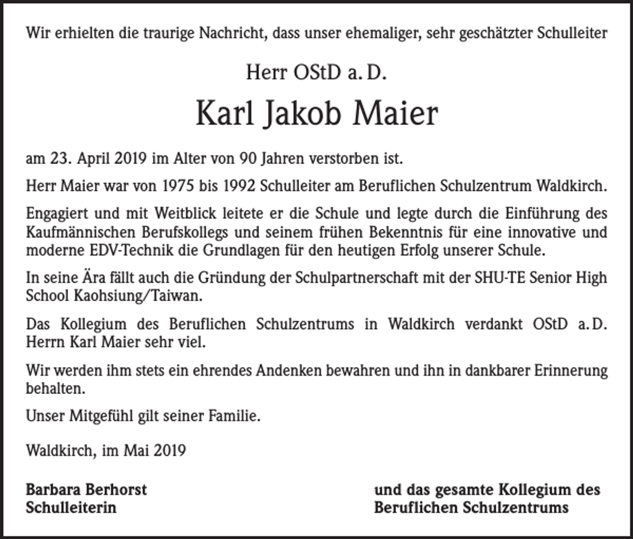 <p>Wir erhielten die traurige Nachricht, dass unser ehemaliger, sehr geschätzter Schulleiter</p><p>Herr OStD a. D.</p><p>Karl Jakob Maier<br />am 23. April 2019 im Alter von 90 Jahren verstorben ist.<br />Herr Maier war von 1975 bis 1992 Schulleiter am Beruf­lichen Schulzentrum Waldkirch.<br />Engagiert und mit Weitblick leitete er die Schule und legte durch die Einführung des<br />Kaufmännischen Berufskollegs und seinem frühen Bekenntnis für eine innovative und<br />moderne EDV-Technik die Grundlagen für den heutigen Erfolg unserer Schule.<br />In seine Ära fällt auch die Gründung der Schulpartnerschaft mit der SHU-TE Senior High<br />School Kaohsiung/Taiwan.<br />Das Kollegium des Beruflichen Schulzentrums in Waldkirch verdankt OStD a. D.<br />Herrn Karl Maier sehr viel.<br />Wir werden ihm stets ein ehrendes Andenken bewahren und ihn in dankbarer Erinnerung<br />behalten.<br />Unser Mitgefühl gilt seiner Familie.<br />Waldkirch, im Mai 2019<br />Barbara Berhorst<br />Schulleiterin</p><p>und das gesamte Kollegium des<br />Beruflichen Schulzentrums</p>