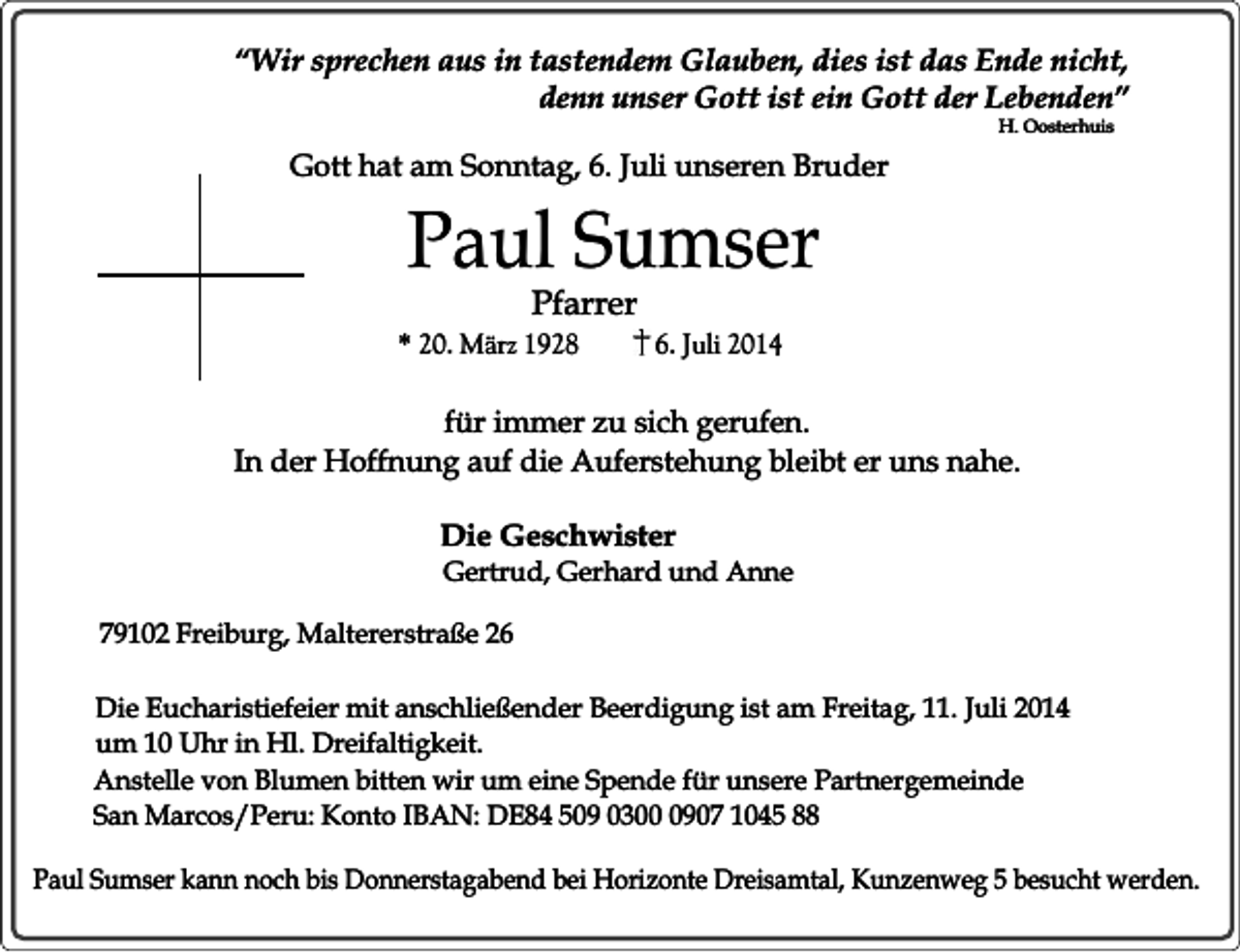 <p>“Wir sprechen aus in tastendem Glauben, dies ist das Ende nicht,<br />denn unser Gott ist ein Gott der Lebenden”<br />H. Oosterhuis</p><p>Gott hat am Sonntag, 6. Juli unseren Bruder</p><p>Paul Sumser<br />Pfarrer</p><p>* 20. März 1928</p><p>6. Juli 2014</p><p>für immer zu sich gerufen.<br />In der Hoffnung auf die Auferstehung bleibt er uns nahe.<br />Die Geschwister</p><p>Gertrud, Gerhard und Anne</p><p>79102 Freiburg, Maltererstraße 26<br />Die Eucharistiefeier mit anschließender Beerdigung ist am Freitag, 11. Juli 2014<br />um 10 Uhr in Hl. Dreifaltigkeit.<br />Anstelle von Blumen bitten wir um eine Spende für unsere Partnergemeinde<br />San Marcos/Peru: Konto IBAN: DE84 509 030907 1045 88<br />Paul Sumser kann noch bis Donnerstagabend bei Horizonte Dreisamtal, Kunzenweg 5 besucht werden.</p>