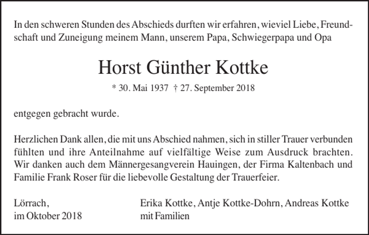 <p>In den schweren Stunden des Abschieds durften wir erfahren, wieviel Liebe, Freundschaft und Zuneigung meinem Mann, unserem Papa, Schwiegerpapa und Opa</p><p>Horst Günther Kottke<br />* 30. Mai 1937 † 27. September 2018</p><p>entgegen gebracht wurde.<br />Herzlichen Dank allen, die mit uns Abschied nahmen, sich in stiller Trauer verbunden<br />fühlten und ihre Anteilnahme auf vielfältige Weise zum Ausdruck brachten.<br />Wir danken auch dem Männergesangverein Hauingen, der Firma Kaltenbach und<br />Familie Frank Roser für die liebevolle Gestaltung der Trauerfeier.<br />Lörrach,<br />im Oktober 2018</p><p>Erika Kottke, Antje Kottke-Dohrn, Andreas Kottke<br />mit Familien</p>