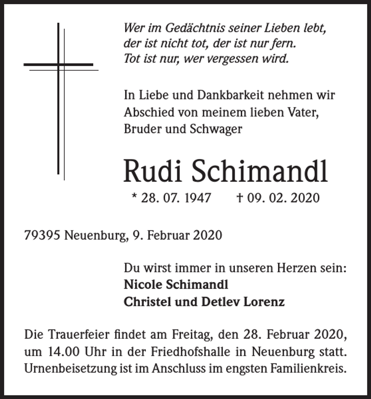 <p>Wer im Gedächtnis seiner Lieben lebt,<br />der ist nicht tot, der ist nur fern.<br />Tot ist nur, wer vergessen wird.</p><p>In Liebe und Dankbarkeit nehmen wir<br />Abschied von meinem lieben Vater,<br />Bruder und Schwager</p><p>Rudi Schimandl<br />* 28. 07. 1947</p><p>† 09. 02. 2020</p><p>79395 Neuenburg, 9. Februar 2020<br />Du wirst immer in unseren Herzen sein:<br />Nicole Schimandl<br />Christel und Detlev Lorenz<br />Die Trauerfeier findet am Freitag, den 28. Februar 2020,<br />um 14.00 Uhr in der Friedhofshalle in Neuenburg statt.<br />Urnenbeisetzung ist im Anschluss im engsten Familienkreis.</p>