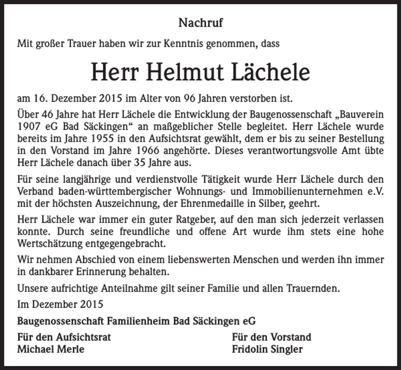 <p>Nachruf<br />Mit großer Trauer haben wir zur Kenntnis genommen, dass</p><p>Herr Helmut Lächele<br />am 16. Dezember 2015 im Alter von 96 Jahren verstorben ist.<br />Über 46 Jahre hat Herr Lächele die Entwicklung der Baugenossenschaft „Bauverein<br />1907 eG Bad Säckingen“ an maßgeblicher Stelle begleitet. Herr Lächele wurde<br />bereits im Jahre 1955 in den Aufsichtsrat gewählt, dem er bis zu seiner Bestellung<br />in den Vorstand im Jahre 1966 angehörte. Dieses verantwortungsvolle Amt übte<br />Herr Lächele danach über 35 Jahre aus.<br />Für seine langjährige und verdienstvolle Tätigkeit wurde Herr Lächele durch den<br />Verband baden-württembergischer Wohnungs- und Immobilienunternehmen e.V.<br />mit der höchsten Auszeichnung, der Ehrenmedaille in Silber, geehrt.<br />Herr Lächele war immer ein guter Ratgeber, auf den man sich jederzeit verlassen<br />konnte. Durch seine freundliche und offene Art wurde ihm stets eine hohe<br />Wertschätzung entgegengebracht.<br />Wir nehmen Abschied von einem liebenswerten Menschen und werden ihn immer<br />in dankbarer Erinnerung behalten.<br />Unsere aufrichtige Anteilnahme gilt seiner Familie und allen Trauernden.<br />Im Dezember 2015<br />Baugenossenschaft Familienheim Bad Säckingen eG<br />Für den Aufsichtsrat<br />Michael Merle</p><p>Für den Vorstand<br />Fridolin Singler</p>