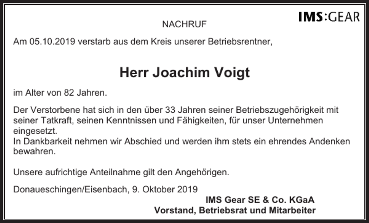 <p>NACHRUF<br />Am 05.10.2019 verstarb aus dem Kreis unserer Betriebsrentner,</p><p>Herr Joachim Voigt<br />im Alter von 82 Jahren.<br />Der Verstorbene hat sich in den über 33 Jahren seiner Betriebszugehörigkeit mit<br />seiner Tatkraft, seinen Kenntnissen und Fähigkeiten, für unser Unternehmen<br />eingesetzt.<br />In Dankbarkeit nehmen wir Abschied und werden ihm stets ein ehrendes Andenken<br />bewahren.<br />Unsere aufrichtige Anteilnahme gilt den Angehörigen.<br />Donaueschingen/Eisenbach, 9. Oktober 2019<br />IMS Gear SE &amp; Co. KGaA<br />Vorstand, Betriebsrat und Mitarbeiter</p>