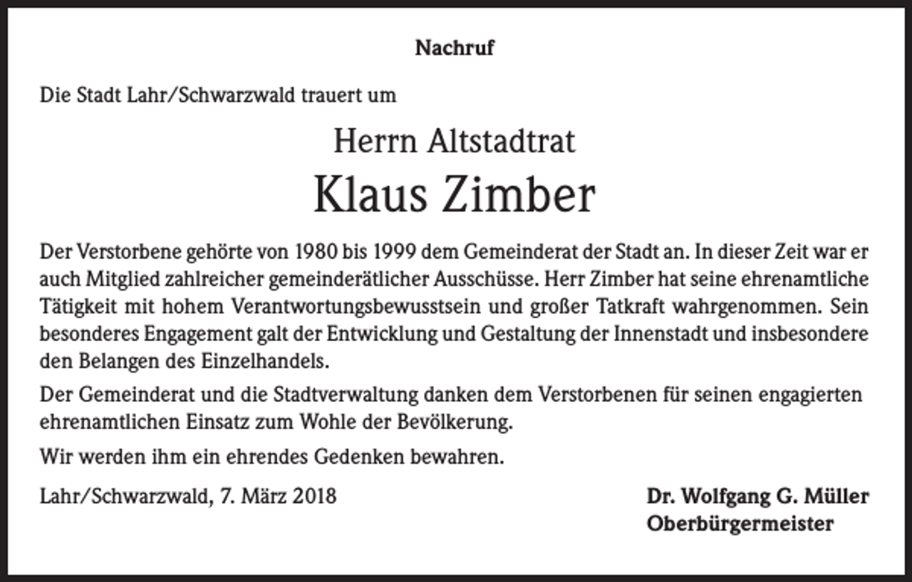 <p>Nachruf<br />Die Stadt Lahr/Schwarzwald trauert um</p><p>Herrn Altstadtrat</p><p>Klaus Zimber<br />Der Verstorbene gehörte von 1980 bis 1999 dem Gemeinderat der Stadt an. In dieser Zeit war er<br />auch Mitglied zahlreicher gemeinderätlicher Ausschüsse. Herr Zimber hat seine ehrenamtliche<br />Tätigkeit mit hohem Verantwortungsbewusstsein und großer Tatkraft wahrgenommen. Sein<br />besonderes Engagement galt der Entwicklung und Gestaltung der Innenstadt und insbesondere<br />den Belangen des Einzelhandels.<br />Der Gemeinderat und die Stadtverwaltung danken dem Verstorbenen für seinen engagierten<br />ehrenamtlichen Einsatz zum Wohle der Bevölkerung.<br />Wir werden ihm ein ehrendes Gedenken bewahren.<br />Lahr/Schwarzwald, 7. März 2018</p><p>Dr. Wolfgang G. Müller<br />Oberbürgermeister</p>