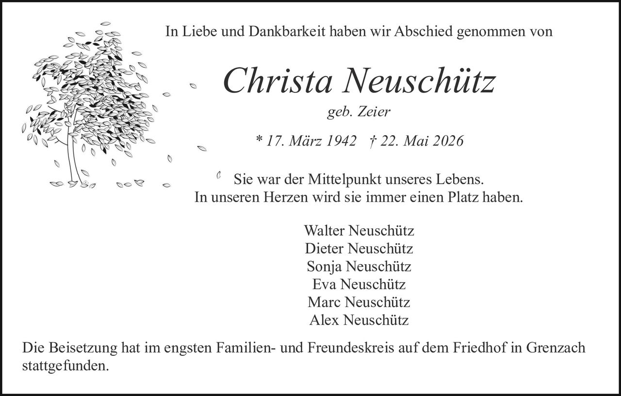 <p>geb. Zeier</p>

<p>* 17. März 1942 † 22. Mai 2026</p>

<p>In Liebe und Dankbarkeit haben wir Abschied genommen von</p>

<p><i>Christa Neuschütz</i></p>

<p>Sie war der Mittelpunkt unseres Lebens.<br>In unseren Herzen wird sie immer einen Platz haben.</p>

<p>Walter Neuschütz<br>Dieter Neuschütz<br>Sonja Neuschütz<br>Eva Neuschütz<br>Marc Neuschütz<br>Alex Neuschütz</p>

<p>Die Beisetzung hat im engsten Familien- und Freundeskreis auf dem Friedhof in Grenzach stattgefunden.</p>